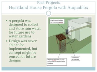 Past Projects 
Heartland House Pergola with Auquablox 
 A pergola was 
designed to collect 
and store rain water 
for future use to 
water gardens 
 Design was never 
able to be 
implemented, but 
concept might be 
reused for future 
designs 
 