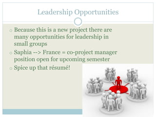 Leadership Opportunities 
o Because this is a new project there are 
many opportunities for leadership in 
small groups 
o Saphia --> France = co-project manager 
position open for upcoming semester 
o Spice up that résumé! 
 
