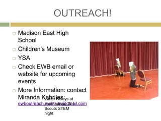 OUTREACH! 
 Madison East High 
School 
 Children’s Museum 
 YSA 
 Check EWB email or 
website for upcoming 
events 
 More Information: contact 
Miranda Kahrilas: 
Water Relays at 
the Madison Girl 
Scouts STEM 
night 
ewboutreach.madison@gmail.com 
 