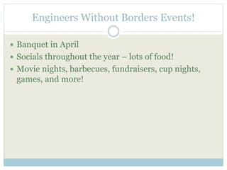 Engineers Without Borders Events! 
 Banquet in April 
 Socials throughout the year – lots of food! 
 Movie nights, barbecues, fundraisers, cup nights, 
games, and more! 
 