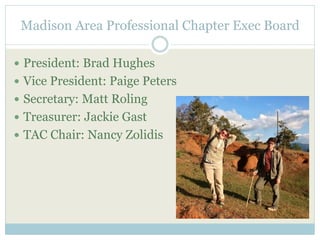 Madison Area Professional Chapter Exec Board 
 President: Brad Hughes 
 Vice President: Paige Peters 
 Secretary: Matt Roling 
 Treasurer: Jackie Gast 
 TAC Chair: Nancy Zolidis 
 