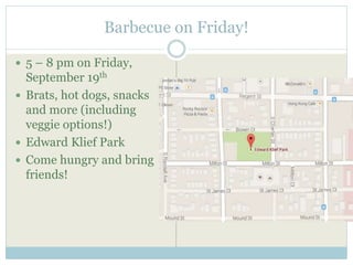 Barbecue on Friday! 
 5 – 8 pm on Friday, 
September 19th 
 Brats, hot dogs, snacks 
and more (including 
veggie options!) 
 Edward Klief Park 
 Come hungry and bring 
friends! 
 