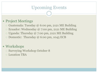 Upcoming Events 
 Project Meetings 
 Guatemala: Tuesday @ 6:00 pm, 2121 ME Building 
 Ecuador: Wednesday @ 7:00 pm, 2121 ME Building 
 Uganda: Thursday @ 7:00 pm, 2121 ME Building 
 Domestic: Thursday @ 6:00 pm, 1045 ECB 
 Workshops 
 Surveying Workshop October 8 
 Location TBA 
 