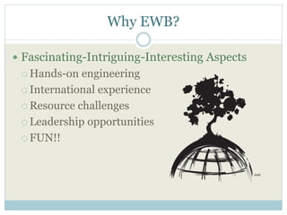 Why EWB? 
 Fascinating-Intriguing-Interesting Aspects 
 Hands-on engineering 
 International experience 
Resource challenges 
 Leadership opportunities 
 FUN!! 
 