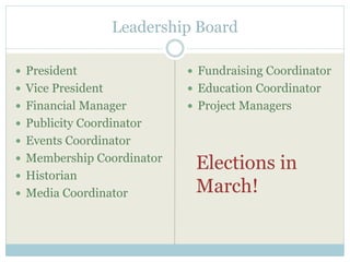Leadership Board 
 President 
 Vice President 
 Financial Manager 
 Publicity Coordinator 
 Events Coordinator 
 Membership Coordinator 
 Historian 
 Media Coordinator 
 Fundraising Coordinator 
 Education Coordinator 
 Project Managers 
Elections in 
March! 
 