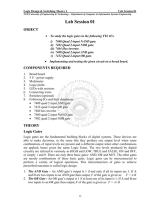 Logic Design & Switching Theory 1                                                       Lab Session 01
NED University of Engineering & Technology – Department of Computer & Information Systems Engineering


                                      Lab Session 01
OBJECT
                    •    To study the logic gates in the following TTL ICs.
                         i)     7400 Quad 2-input NAND gate.
                         ii)    7402 Quad 2-input NOR gate.
                         iii)   7404 Hex inverter.
                         iv)    7408 Quad 2-input AND gate.
                         v)     7432 Quad 2-input OR gate.
                    •   Implementing and testing the given circuit on a bread board.

COMPONENTS REQUIRED
1.   Bread board
2.   5 V - power supply
3.   Multimeter
4.   Logic probe
5.   LEDs with resistors
6.   Connecting wires
7.   Switches (optional)
8.   Following ICs and their datasheets:
     • 7408 quad 2 input AND gate
     • 7432 quad 2 input OR gate
     • 7404 hex inverter
     • 7400 quad 2 input NAND gate
     • 7402 quad 2 input NOR gate

THEORY
Logic Gates
Logic gates are the fundamental building blocks of digital systems. These devices are
able to make decisions, in the sense that they produce one output level when some
combinations of input levels are present and a different output when other combinations
are applied; hence given the name Logic Gates. The two levels produced by digital
circuitry are referred to variously as HIGH and LOW, TRUE and FALSE, ON and OFF,
or simply 1 and 0. There are only three basic gates: AND, OR and NOT. The other gates
are merely combinations of these basic gates. Logic gates can be interconnected to
perform a variety of logical operations. This interconnection of gates to achieve
prescribed outcomes is called logic design.
1. The AND Gate – An AND gate’s output is 1 if and only if all its inputs are 1. If A
   and B are two inputs to an AND gate then output, F of the gate is given as: F = A.B
2. The OR Gate - An OR gate’s output is 1 if at least one of its input is 1. If A and B are
   two inputs to an OR gate then output, F of the gate is given as: F = A+B



                                                   13
 