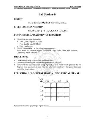 Logic Design & Switching Theory 1                                                       Lab Session 04
NED University of Engineering & Technology – Department of Computer & Information Systems Engineering



                                      Lab Session 04
OBJECT
                      Use of Karnaugh Map (SOP-Expression) method.

GIVEN LOGIC EXPRESSION
                     F (A, B, C, D) = ∑ ( 0, 1, 2, 4, 5, 6, 8, 9, 12, 13, 14 )

COMPONENTS AND APPARATUS REQUIRED
1. Digital ICs and their Datasheets
   • 7408 Quad 2-input AND Gate
   • 7432 Quad 2-input OR Gate
   • 7404 Hex Inverter
2. Digital Trainer DT-01 or the following components:
   Bread board, 5 V - Power Supply, Multimeter, Logic Probe, LEDs with Resistors,
   Connecting wires, Switches

PROCEDURE
1. Use Karnaugh map to reduce the given function.
2. Draw the circuit diagram for the obtained reduced function.
3. Implement the reduced circuit using digital ICs on a bread board (prepare the pin
   diagram (use appendix A) and refer to laboratory session 01 for procedure) and
   record the observations.

REDUCTION OF LOGIC EXPRESSION USING KARNAUGH MAP
                                      F
                                          CD
                                          AB        C.D       C.D       C.D       C.D
                                                0         1         3         2

                                          A.B
                                                4         5         7         6

                                          A.B
                                                12        13        15        14
                                          A.B
                                                8         9         11        10

                                          A.B


Reduced form of the given logic expression is: __________________________________




                                                     22
 