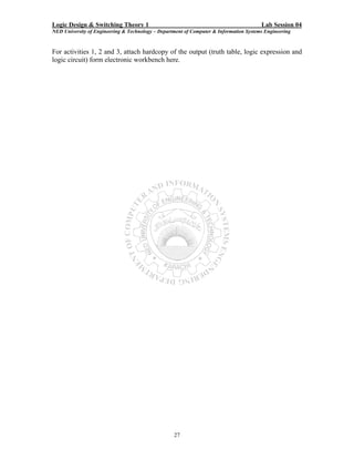 Logic Design & Switching Theory 1                                                       Lab Session 04
NED University of Engineering & Technology – Department of Computer & Information Systems Engineering



For activities 1, 2 and 3, attach hardcopy of the output (truth table, logic expression and
logic circuit) form electronic workbench here.




                                                   27
 