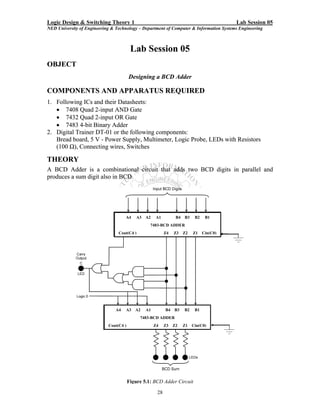 Logic Design & Switching Theory 1                                                           Lab Session 05
NED University of Engineering & Technology – Department of Computer & Information Systems Engineering



                                         Lab Session 05
OBJECT
                                        Designing a BCD Adder

COMPONENTS AND APPARATUS REQUIRED
1. Following ICs and their Datasheets:
   • 7408 Quad 2-input AND Gate
   • 7432 Quad 2-input OR Gate
   • 7483 4-bit Binary Adder
2. Digital Trainer DT-01 or the following components:
   Bread board, 5 V - Power Supply, Multimeter, Logic Probe, LEDs with Resistors
   (100 Ω), Connecting wires, Switches

THEORY
A BCD Adder is a combinational circuit that adds two BCD digits in parallel and
produces a sum digit also in BCD.




                                     A4     A3   A2    A1         B4   B3    B2    B1
                                                  7483-BCD ADDER
                                 Cout(C4 )                  Z4   Z3    Z2   Z1    Cin(C0)




                                A4   A3    A2    A1         B4   B3    B2    B1
                                             7483-BCD ADDER
                            Cout(C4 )                 Z4    Z3   Z2    Z1   Cin(C0)




                                        Figure 5.1: BCD Adder Circuit

                                                       28
 