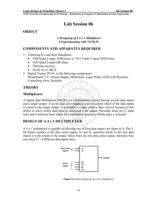 Logic Design & Switching Theory 1                                                       lab Session 06
NED University of Engineering & Technology – Department of Computer & Information Systems Engineering



                                      Lab Session 06
OBJECT
                                • Designing of a 4 x 1 Multiplexer
                                 • Experimenting with 74150 IC.

COMPONENTS AND APPARATUS REQUIRED
1. Following ICs and their Datasheets:
   • 7408 Quad 2-input AND Gates or 7411 Triple 3-input AND Gates
   • 7432 Quad 2-input OR Gates
   • 7404 Hex Inverter
   • 74150 16 x 1 MUX
2. Digital Trainer DT-01 or the following components:
   Bread board, 5 V - Power Supply, Multimeter, Logic Probe, LEDs with Resistors,
   Connecting wires, Switches

THEORY
Multiplexers
A digital data Multiplexer (MUX) is a combinational circuit having several data inputs
and a single output. A set of data-select inputs is used to control which of the data inputs
is routed to the single output. A multiplexer is also called a data selector because of this
ability to select which data input is connected o the output. Normally there are 2n input
lines and n selection lines whose bit combination determine which input is selected.

DESIGN OF A 4 x 1 MULTIPLEXER
A 4 x 1 multiplexer is capable of selecting one of four data inputs (see figure 6.1). The 2-
bit binary number at the data select inputs, S1 and S0, specifies which of the four data
inputs is to be routed to the output. Since there are two data select inputs, therefore they
can select 22 = 4 different data inputs lines.

                                   Data-select          S0
                                     Inputs             S1


                                                                            Output

                                      Data              D0
                                     Inputs             D1
                                                        D2
                                                        D3



                                      Figure 6.1: Block Diagram of a 4 x1 Multiplexer



                                                   30
 
