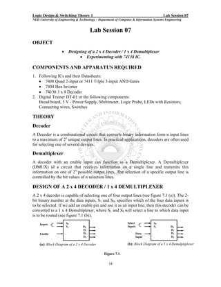 Logic Design & Switching Theory 1                                                       Lab Session 07
NED University of Engineering & Technology – Department of Computer & Information Systems Engineering


                                       Lab Session 07
OBJECT
                   •    Designing of a 2 x 4 Decoder / 1 x 4 Demultiplexer
                              • Experimenting with 74138 IC.

COMPONENTS AND APPARATUS REQUIRED
1. Following ICs and their Datasheets:
   • 7408 Quad 2-input or 7411 Triple 3-input AND Gates
   • 7404 Hex Inverter
   • 74138 3 x 8 Decoder
2. Digital Trainer DT-01 or the following components:
   Bread board, 5 V - Power Supply, Multimeter, Logic Probe, LEDs with Resistors,
   Connecting wires, Switches

THEORY
Decoder
A Decoder is a combinational circuit that converts binary information form n input lines
to a maximum of 2n unique output lines. In practical applications, decoders are often used
for selecting one of several devices.

Demultiplexer
A decoder with an enable input can function as a Demultiplexer. A Demultiplexer
(DMUX) id a circuit that receives information on a single line and transmits this
information on one of 2n possible output lines. The selection of a specific output line is
controlled by the bit values of n selection lines.

DESIGN OF A 2 x 4 DECODER / 1 x 4 DEMULTIPLEXER
A 2 x 4 decoder is capable of selecting one of four output lines (see figure 7.1 (a)). The 2-
bit binary number at the data inputs, S1 and S0, specifies which of the four data inputs is
to be selected. If we add an enable pin and use it as an input line, then this decoder can be
converted to a 1 x 4 Demultiplexer, where S1 and S0 will select a line to which data input
is to be routed (see figure 7.1 (b)).
    Inputs             S0                                       Select            S0
                       S1         D0                            Inputs            S1         D0
                                  D1                                                         D1
    Enable                        D2                                 Data                    D2
                                  D3                                 Input                   D3

    (a): Block Diagram of a 2 x 4 Decoder                       (b): Block Diagram of a 1 x 4 Demulptiplexer

                                                Figure 7.1

                                                   34
 