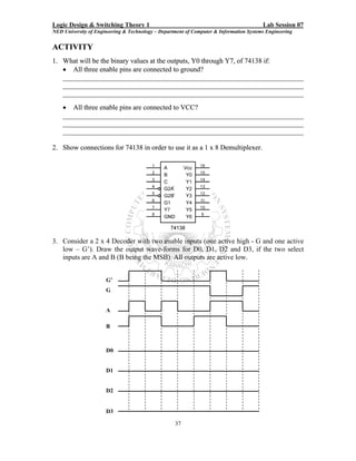 Logic Design & Switching Theory 1                                                       Lab Session 07
NED University of Engineering & Technology – Department of Computer & Information Systems Engineering


ACTIVITY
1. What will be the binary values at the outputs, Y0 through Y7, of 74138 if:
   • All three enable pins are connected to ground?
   _____________________________________________________________________
   _____________________________________________________________________
   _____________________________________________________________________
    • All three enable pins are connected to VCC?
    _____________________________________________________________________
    _____________________________________________________________________
    _____________________________________________________________________

2. Show connections for 74138 in order to use it as a 1 x 8 Demultiplexer.




3. Consider a 2 x 4 Decoder with two enable inputs (one active high - G and one active
   low – G’). Draw the output wave-forms for D0, D1, D2 and D3, if the two select
   inputs are A and B (B being the MSB). All outputs are active low.


                      G’
                      G


                      A

                      B



                      D0


                      D1


                      D2


                      D3

                                                   37
 