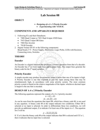 Logic Design & Switching Theory 1                                                       Lab Session 08
NED University of Engineering & Technology – Department of Computer & Information Systems Engineering



                                      Lab Session 08
OBJECT
                             • Designing of a 4 x 2 Priority Encoder
                               • Experimenting with 74148 IC.

COMPONENTS AND APPARATUS REQUIRED
1. Following ICs and their Datasheets:
   • 7408 Quad 2-input or 7421 Dual 4-input AND Gates
   • 7432 Quad 2-input OR Gates
   • 7404 Hex Inverter
   • 74148 Encoder
2. Digital Trainer DT-01 or the following components:
   Bread board, 5 V - Power Supply, Multimeter, Logic Probe, LEDs with Resistors,
   Connecting wires, Switches

THEORY
Encoder
An Encoder is a digital function that produces a reverse operation from that of a decoder.
An Encoder has 2n (or less) input lines and n output lines. The output lines generate the
binary code for the 2n input variables.

Priority Encoder
A simple encoder may produce an erroneous output if more than one of its inputs is high.
A Priority Encoder is one that responds to just one input among those that may be
simultaneously high, in accordance with some priority system. The most common
priority system is based on the relative magnitudes of the inputs: whichever decimal input
is largest is the one that is encoded.

DESIGN OF A 4 x 2 Priority Encoder
The following equations represent the outputs of a 4 x 2 priority encoder:
                                          A = D 2 + D3
                                        B = D1.D 2 + D3
As can be seen from the equations that input D0, which has a binary code 00, is not used
in any equation. A binary code 00 at the output indicates two conditions: Either D0 is
selected or no input is selected. In order to differentiate these two conditions, we will
provide an additional output, Z to indicate if at least one of the inputs is a 1. The equation
for Z will be:
                                       Z = D1.D 2.D3.D 4
If Z is 0, then the binary code 00 at the output indicates that D0 is selected and if Z is 1,
then it indicates that no input line is selected.

                                                   38
 