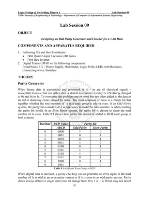 Logic Design & Switching Theory 1                                                         Lab Session 09
NED University of Engineering & Technology – Department of Computer & Information Systems Engineering
                                                                                                        `


                                        Lab Session 09
OBJECT
                      Designing an Odd Parity Generator and Checker for a 3-bit Data

COMPONENTS AND APPARATUS REQUIRED
1. Following ICs and their Datasheets:
   • 7486 Quad 2-input Exclusive-OR Gates
   • 7404 Hex Inverter
2. Digital Trainer DT-01 or the following components:
   Bread board, 5 V - Power Supply, Multimeter, Logic Probe, LEDs with Resistors,
   Connecting wires, Switches

THEORY
Parity Generator
When binary data is transmitted and processed, it is – as are all electrical signals –
susceptible to noise that can either alter or distort its contents. 1s may be effectively changed
to 0s and 0s to 1s. To overcome this problem one or more bits are often added to the data as
an aid in detecting errors caused by noise. The most common of these is a Parity bit that
signifies whether the total number of 1s in a code group is odd or even. In an Odd Parity
system, the parity bit is made 0 or 1 as necessary to make the total number 1s odd (counting
the parity bit itself). In an Even Parity system, the parity bit is chosen to make the total
number of 1s even. Table 9.1 shows how parity bits would be added to BCD code group in
both systems.

                     Decimal      BCD Value                  Parity Bit
                                    ABCD             Odd Parity     Even Parity
                         0           0000                1              0
                         1           0001                0              1
                         2           0010                0              1
                         3           0011                1              0
                         4           0100                0              1
                         5           0101                1              0
                         6           0110                1              0
                         7           0111                0              1
                         8           1000                0              1
                         9           1001                1              0
                                  Table 9.1: Odd and Even Parity in BCD

When digital data is received, a parity checking circuit generates an error signal if the total
number of 1s is odd in an even parity system or if it is even in an odd parity system. Parity
check always detects a single error (one bit change from 0 to 1 or 1 to 0) but may not detect
                                                     42
 