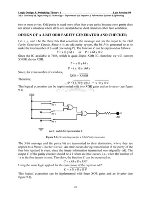 Logic Design & Switching Theory 1                                                         Lab Session 09
NED University of Engineering & Technology – Department of Computer & Information Systems Engineering
                                                                                                        `

two or more errors. Odd parity is used more often than even parity because even parity does
not detect a situation where all 0s are created due to short circuit or other fault condition.

DESIGN OF A 3-BIT ODD PARITY GENERATOR AND CHECKER
Let x, y, and z be the three bits that constitute the message and are the input to the Odd
Parity Generator Circuit. Since it is an odd parity system, the bit P is generated so as to
make the total number of 1s odd (including P). The function P can be expressed as follows:
                                          .                 .
                               P = x ⊕ y Ο z or P = x Ο y ⊕ z
Since the IC available is 7486, which is quad 2input XOR IC, therefore we will convert
XNOR also to XOR.
                                                      .
                                           P = x ⊕ y Ο z
                                                    .
                                      P = ( x ⊕ y ) Ο z
Since, for even number of variables,           ______
                                        XOR = XNOR
Therefore,                                 ___________   _________
                                      P=(x ⊕y)⊕z = x ⊕y⊕z
This logical expression can be implemented with two XOR gates and an inverter (see figure
9.1).




                          Figure 9.1: Circuit Diagram for a 3-bit Parity Generator

The 3-bit message and the parity bit are transmitted to their destination, where they are
applied to a Parity Checker Circuit. An error occurs during transmission if the parity of the
four bits received is even, since the binary information transmitted was originally odd. The
output C of the parity checker should be a 1 when an error occurs, i.e., when the number of
1s in the four inputs is even. Therefore, the function C can be expressed as:
                                              . . .
                                      C = x Ο y Ο z Ο P
Using the same logic applied for the conversion of the equation of P:
                                      C = x⊕ y⊕z⊕P
This logical expression can be implemented with three XOR gates and an inverter (see
figure 9.2).


                                                     43
 