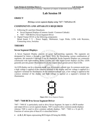 Logic Design & Switching Theory 1                                                       Lab Session 10
NED University of Engineering & Technology – Department of Computer & Information Systems Engineering


                                           Lab Session 10
OBJECT
                    Driving a seven segment display using 7447 / 7448 driver IC.

COMPONENTS AND APPARATUS REQUIRED
1. Following ICs and their Datasheets:
   • Seven Segment Displays (Common Anode / Common Cathode)
   • 7447 / 7448 BCD to Seven Segment Driver
2. Digital Trainer DT-01 or the following components:
   Bread board, 5 V - Power Supply, Multimeter, Logic Probe, LEDs with Resistors,
   Connecting wires, Switches

THEORY
Seven Segment Displays
 A Seven Segment Display consists of seven light-emitting segments. The segments are
designated by letters a through g (see figure 10.1). By illuminating various combinations of
segments, the numerals 0 through 9 can be displayed. Seven Segment Displays are commonly
constructed with light-emitting diodes (LEDs) and with liquid-crystal displays (LCDs). LEDs
generally provide greater illumination levels but require much greater power than LCDs.

An LED display can be a common-anode type or common cathode type. In common anode type,
a high voltage is applied at the common terminal of the display and low voltage is applied at a
segment’s terminal for illumination. In the common-cathode type, a low voltage is applied at the
common terminal of the display and high voltage is applied at a segment’s terminal for
illumination.

                                                          a

                                                 f             b
                                                          g

                                                 e             c


                                                       d
                                       Figure 10.1: Seven Segment Display

7447 / 7448 BCD to Seven Segment Driver
7447 / 7448 IC is particularly used to drive Seven Segment. Its input is a BCD number
and output drives a seven segment display. 7447 is used to drive common-anode displays
whereas 7448 is used to drive common cathode displays. 7447 / 7448 is a 16 pin IC.
Function of various pins of these ICs is described below:
•   A, B, C, D: Inputs representing BCD digits (D being the MSB).

                                                     45
 