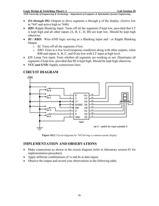 Logic Design & Switching Theory 1                                                       Lab Session 10
NED University of Engineering & Technology – Department of Computer & Information Systems Engineering

•   OA through OG: Outputs to drive segments a through g of the display. (Active low
    in 7447 and active high in 7448).
•   RBI: Ripple Blanking Input. Turns off all the segments if kept low, provided that LT
    is kept high and all other inputs (A, B, C, D, BI) are kept low. Should be kept high
    otherwise.
•   BI / RBO: Wire-AND logic serving as a Blanking Input and / or Ripple Blanking
    Output.
        o BI: Turns off all the segments if low.
        o RBO: Goes to a low level (response condition) along with other outputs, when
            RBI and inputs A, B, C, and D are low with LT input at high level.
•   LT: Lamp Test input. Tests whether all segments are working or not. Illuminates all
    segments if kept low, provided that BI is kept high. Should be kept high otherwise.
•   VCC and GND: Supply connections lines

CIRCUIT DIAGRAM




                 Figure 10.2: Circuit diagram for 7447driving a common-anode display


IMPLEMENTATION AND OBSERVATIONS
•   Make connections as shown in the circuit diagram (refer to laboratory session 01 for
    implementation procedure).
•   Apply different combinations of 1s and 0s at data inputs.
•   Observe the output and record your observations in the following table.




                                                   46
 