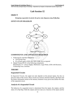 Logic Design & Switching Theory 1                                                       Lab Session 12
NED University of Engineering & Technology – Department of Computer & Information Systems Engineering



                                        Lab Session 12
OBJECT
        Designing sequential circuit for the given state diagram using D flip-flop.

GIVEN STATE DIAGRAM


                                                        0/0

                                                 00
                                      1/1                     1/0
                                                 0/0
                                 11                                  01
                                                 0/0

                                       1/1                    1/0
                                                 10



                                                 0/0

                                        Figure 12.1: State Diagram

COMPONENTS AND APPARATUS REQUIRED
1. Following ICs and their Datasheets:
   • 7474 D Flip-Flop
   • ICs of basic gates (AND, OR, NOT, XOR, etc) as required
2. Digital Trainer DT-01 or the following components:
   Bread board, 5 V - Power Supply, Multimeter, Logic Probe, LEDs with Resistors,
   Connecting wires, Switches

THEORY
Sequential Circuits
In Sequential Circuits, the output not only depends on the present inputs, but also on
previous states of the circuit. These circuits use memory elements (latches, flip-flops) and
the binary information stored in the memory elements at any given time defines the state
of the sequential circuit.

Analysis of a Sequential Circuit
The behavior of a sequential circuit is determined from the inputs, the outputs, and the
states of its flip-flops. Both the outputs and next state are a function of the inputs and the
                                                   50
 