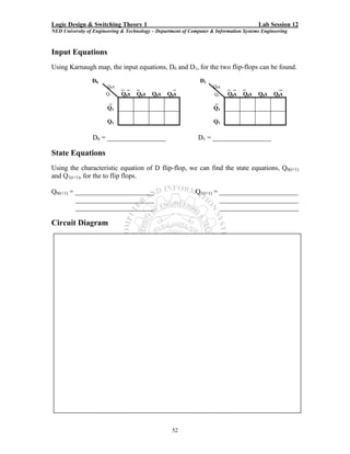 Logic Design & Switching Theory 1                                                       Lab Session 12
NED University of Engineering & Technology – Department of Computer & Information Systems Engineering



Input Equations
Using Karnaugh map, the input equations, D0 and D1, for the two flip-flops can be found.
                 D0                                            D1
                        Q0x   _ _   _               _                Q0x   _ _    _              _
                       Q1     Q0x   Q0x    Q0x   Q 0x                Q1    Q0x    Q0x   Q0x    Q0x
                       _                                             _
                       Q1                                            Q1

                       Q1                                            Q1

                 D0 = _________________                       D1 = _________________

State Equations
Using the characteristic equation of D flip-flop, we can find the state equations, Q0(t+1)
and Q1(t+1), for the to flip flops.

Q0(t+1) = _______________________                            Q1(t+1) = _______________________
          _______________________                                      _______________________
          _______________________                                      _______________________

Circuit Diagram




                                                   52
 