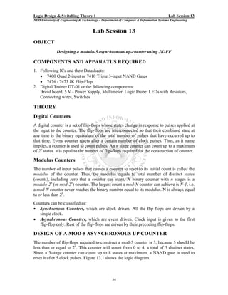 Logic Design & Switching Theory 1                                                       Lab Session 13
NED University of Engineering & Technology – Department of Computer & Information Systems Engineering


                                      Lab Session 13
OBJECT
               Designing a modulo-5 asynchronous up-counter using JK-FF

COMPONENTS AND APPARATUS REQUIRED
1. Following ICs and their Datasheets:
   • 7400 Quad 2-input or 7410 Triple 3-input NAND Gates
   • 7476 / 7473 JK Flip-Flop
2. Digital Trainer DT-01 or the following components:
   Bread board, 5 V - Power Supply, Multimeter, Logic Probe, LEDs with Resistors,
   Connecting wires, Switches

THEORY
Digital Counters
A digital counter is a set of flip-flops whose states change in response to pulses applied at
the input to the counter. The flip-flops are interconnected so that their combined state at
any time is the binary equivalent of the total number of pulses that have occurred up to
that time. Every counter resets after a certain number of clock pulses. Thus, as it name
implies, a counter is used to count pulses. An n stage counter can count up to a maximum
of 2n states. n is equal to the number of flip-flops required for the construction of counter.

Modulus Counters
The number of input pulses that causes a counter to reset to its initial count is called the
modulus of the counter. Thus, the modulus equals to total number of distinct states
(counts), including zero that a counter can store. A binary counter with n stages is a
modulo-2n (or mod-2n) counter. The largest count a mod-N counter can achieve is N-1, i.e.
a mod-N counter never reaches the binary number equal to its modulus. N is always equal
to or less than 2n.
Counters can be classified as:
• Synchronous Counters, which are clock driven. All the flip-flops are driven by a
   single clock.
• Asynchronous Counters, which are event driven. Clock input is given to the first
   flip-flop only. Rest of the flip-flops are driven by their preceding flip-flops.

DESIGN OF A MOD-5 ASYNCHRONOUS UP COUNTER
The number of flip-flops required to construct a mod-5 counter is 3, because 5 should be
less than or equal to 2n. This counter will count from 0 to 4, a total of 5 distinct states.
Since a 3-stage counter can count up to 8 states at maximum, a NAND gate is used to
reset it after 5 clock pulses. Figure 13.1 shows the logic diagram.



                                                   54
 