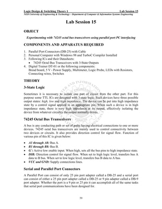 Logic Design & Switching Theory 1                                                       Lab Session 15
NED University of Engineering & Technology – Department of Computer & Information Systems Engineering


                                      Lab Session 15
OBJECT
    Experimenting with 74245 octal bus transceivers using parallel port PC interfacing

COMPONENTS AND APPARATUS REQUIRED
1. Parallel Port Connectors (DB-25) with Cable
2. Personal Computer with Windows 98 and TurboC Compiler Installed
3. Following ICs and their Datasheets:
   • 74245 Octal Bus Transceivers with 3-State Outputs
4. Digital Trainer DT-01 or the following components:
   Bread board, 5 V - Power Supply, Multimeter, Logic Probe, LEDs with Resistors,
   Connecting wires, Switches

THEORY
3-State Logic
Sometimes it is necessary to isolate one part of circuit from the other part. For this
purpose some TTL ICs are designed with 3-state logic. Such devices have three possible
output states: high, low and high impedance. The device can be put into high impedance
state by a control signal applied to an appropriate pin. When such a device is in high
impedance state, there is very high impedance at its output, effectively isolating the
device from whatever circuitry the output normally drives.

74245 Octal Bus Transceivers
A bus is any conducting path or set of paths having electrical connections to one or more
devices. 74245 octal bus transceivers are mainly used to control connectivity between
two devices or circuits. It also provides direction control for signal flow. Function of
various pin of this IC is given below:
•    A1 through A8: Bus A.
•    B1 through B8: Bus B.
•    G΄: Active low enable input. When high, sets all the bus pins to high impedance state.
•    DIR: Direction control for signal flow. When set to high logic level, transfers bus A
     data to B bus. When set to low logic level, transfers bus B data to A bus.
•    VCC and GND: Supply connections lines.

Serial and Parallel Port Connectors
A Parallel Port can consist of only 25 pin port adapter called a DB-25 and a serial port
can consist of either a 25 pin port adapter called a DB-25 or 9 pin adapter called a DB-9
port adapter. Whether the port is a 9 pin or 25 pin it can accomplish all of the same tasks
that serial port communications have been designed for.


                                                   59
 