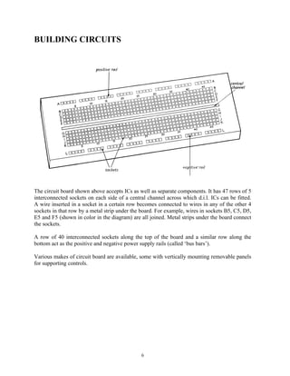 BUILDING CIRCUITS




The circuit board shown above accepts ICs as well as separate components. It has 47 rows of 5
interconnected sockets on each side of a central channel across which d.i.l. ICs can be fitted.
A wire inserted in a socket in a certain row becomes connected to wires in any of the other 4
sockets in that row by a metal strip under the board. For example, wires in sockets B5, C5, D5,
E5 and F5 (shown in color in the diagram) are all joined. Metal strips under the board connect
the sockets.

A row of 40 interconnected sockets along the top of the board and a similar row along the
bottom act as the positive and negative power supply rails (called ‘bus bars’).

Various makes of circuit board are available, some with vertically mounting removable panels
for supporting controls.




                                              6
 