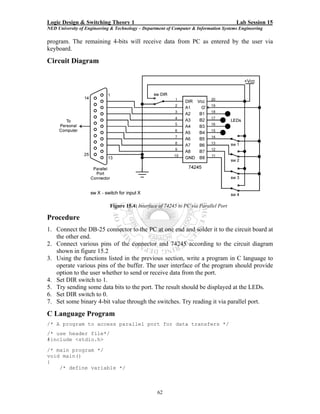 Logic Design & Switching Theory 1                                                       Lab Session 15
NED University of Engineering & Technology – Department of Computer & Information Systems Engineering

program. The remaining 4-bits will receive data from PC as entered by the user via
keyboard.
Circuit Diagram




                             Figure 15.4: Interface of 74245 to PC via Parallel Port

Procedure
1. Connect the DB-25 connector to the PC at one end and solder it to the circuit board at
   the other end.
2. Connect various pins of the connector and 74245 according to the circuit diagram
   shown in figure 15.2
3. Using the functions listed in the previous section, write a program in C language to
   operate various pins of the buffer. The user interface of the program should provide
   option to the user whether to send or receive data from the port.
4. Set DIR switch to 1.
5. Try sending some data bits to the port. The result should be displayed at the LEDs.
6. Set DIR switch to 0.
7. Set some binary 4-bit value through the switches. Try reading it via parallel port.
C Language Program
/* A program to access parallel port for data transfers */
/* use header file*/
#include <stdio.h>

/* main program */
void main()
{
    /* define variable */



                                                   62
 