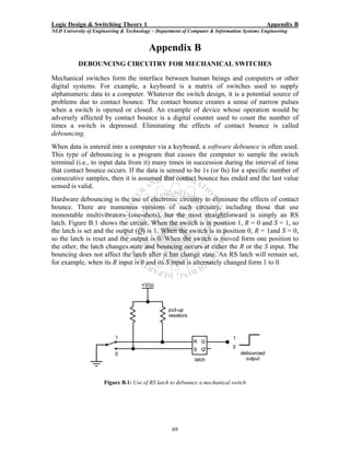 Logic Design & Switching Theory 1                                                           Appendix B
NED University of Engineering & Technology – Department of Computer & Information Systems Engineering


                                         Appendix B
           DEBOUNCING CIRCUITRY FOR MECHANICAL SWITCHES

Mechanical switches form the interface between human beings and computers or other
digital systems. For example, a keyboard is a matrix of switches used to supply
alphanumeric data to a computer. Whatever the switch design, it is a potential source of
problems due to contact bounce. The contact bounce creates a sense of narrow pulses
when a switch is opened or closed. An example of device whose operation would be
adversely affected by contact bounce is a digital counter used to count the number of
times a switch is depressed. Eliminating the effects of contact bounce is called
debouncing.
When data is entered into a computer via a keyboard, a software debounce is often used.
This type of debouncing is a program that causes the computer to sample the switch
terminal (i.e., to input data from it) many times in succession during the interval of time
that contact bounce occurs. If the data is sensed to be 1s (or 0s) for a specific number of
consecutive samples, then it is assumed that contact bounce has ended and the last value
sensed is valid.
Hardware debouncing is the use of electronic circuitry to eliminate the effects of contact
bounce. There are numerous versions of such circuitry, including those that use
monostable multivibrators (one-shots), but the most straightforward is simply an RS
latch. Figure B.1 shows the circuit. When the switch is in position 1, R = 0 and S = 1, so
the latch is set and the output (Q) is 1. When the switch is in position 0, R = 1and S = 0,
so the latch is reset and the output is 0. When the switch is moved form one position to
the other, the latch changes state and bouncing occurs at either the R or the S input. The
bouncing does not affect the latch after it has change state. An RS latch will remain set,
for example, when its R input is 0 and its S input is alternately changed form 1 to 0.




                      Figure B.1: Use of RS latch to debounce a mechanical switch




                                                   69
 