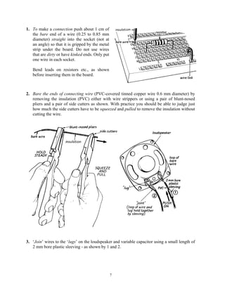 1. To make a connection push about 1 cm of
   the bare end of a wire (0.25 to 0.85 mm
   diameter) straight into the socket (not at
   an angle) so that it is gripped by the metal
   strip under the board. Do not use wires
   that are dirty or have kinked ends. Only put
   one wire in each socket.

   Bend leads on resistors etc., as shown
   before inserting them in the board.



2. Bare the ends of connecting wire (PVC-covered tinned copper wire 0.6 mm diameter) by
   removing the insulation (PVC) either with wire strippers or using a pair of blunt-nosed
   pliers and a pair of side cutters as shown. With practice you should be able to judge just
   how much the side cutters have to be squeezed and pulled to remove the insulation without
   cutting the wire.




3. ‘Join’ wires to the ‘lugs’ on the loudspeaker and variable capacitor using a small length of
   2 mm bore plastic sleeving - as shown by 1 and 2.




                                                  7
 