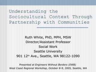Understanding the Sociocultural Context Through Partnership with Communities  Ruth White, PhD, MPH, MSW Director/Assistant Professor Social Work Seattle University 901 12 th  Ave., Seattle, WA 98122-1090 Presented at Engineers Without Borders (EWB)  West Coast Regional Workshop, October 8-9, 2005, Seattle, WA 