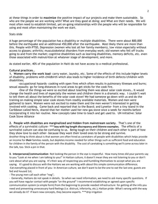 2

at these things in order to maximize the positive impact of our projects and make them sustainable. So
who are the people we are working with? What are they good at doing; and What are their needs. We will
most often need to establish limited, yet on-going relationships with the people who will be responsible for
using and most often maintaining the work we start.

Stats slide

A huge percentage of the population has a disability or multiple disabilities. There were about 800,000
before the earthquake and an additional 450,000 after the earthquake. Most likely there are more than
this. People with PTSD, Depression (women who lost all her family members), low vision especially without
access to glasses; arthritis; musculoskeletal disorders from everyday work; old women who fell off trucks
going to and from the market; cognitive disabilities such as learning disabilities, memory deficits, etc. even
those associated with malnutrition at whatever stage of development; and more.

As stated earlier, 40% of the population in Haiti do not have access to a medical professional.

Cultural practices…
1. Women carry the work load- carry water, laundry, etc. Some of the effects of this include higher levels
of disability, problems with childbirth which also leads to higher incidence of birth defects/children with
disabilities;
        -occupational hazards- cooking with open fires which often results in pulmonary illnesses and burns;
sexual assaults- go for long distances in rural areas to get sticks for the cook fire.
        -One of the things we were so excited about teaching them was about solar cook stoves… It would
change the health and lives of especially the women and children there in a dramatic way. I couldn’t wait
to tell them all about the benefits of the solar cook stove! We had someone go down with us and do the
training on making simple solar cook stoves from readily available materials. Women and men were
gathered to learn. Women were not excited to make them and the men weren’t interested in getting
involved with cooking. Came back and reported that to the Board; and Lynette- from a tiny island in the
Caribbean called Nevis, shared that her mother used her new gas stove once a week for months before
incorporating it into her routine. New concepts take time to teach and get used to. UN initiative: Solar
Cook Stove Alliance

2. People with disabiltes are marginalized and hidden from mainstream society. That’s one of the
effects of a survivalist culture- *** boy with leg-length discrepancy and Etienne examples. The effects of a
survivalist culture can also be confusing to us. Being tough on their children and each other is part of how
they show love to each other- because they want their loved ones to be strong and survive.
Another thing to think about is that women are often hired as caretakers of people with disabilities which helps provide
an income for their families needs, but depletes income needed for other things such as sufficient food and education
for children in the family of the person with the disability. The cost of caretaking is something we’ll come across later in
the talk, too. Stick a pin in that.

3. Interpersonal/communication- Not looking the person in the eye is respectful. How many times did your parents say
to you “Look at me when I am talking to you!” In Haitian culture, it doesn’t mean they are not listening to you or don’t
care about what you are saying. It’s their way of respecting you and humbling themselves to accept what you are
saying. It’s good to discuss with the Haitians we are working with about this simple communication difference;
-Eat everything placed in front of you- In American culture, we don’t want to be the one to eat the last one; guests are
fed and housed 1st;
- The young men call each other “neg”;
- Generally, Haitians do not speak in details. So when we need information, we need to ask many specific questions. If
you will have regular contact with people “on the ground” I recommend establishing an agreed upon specific
communication system (a simple form) from the beginning to provide needed infrastructure for getting all the info you
need and preventing unnecessary hard feelings (i.e. distrust, inferiority, etc.); Haitian pride- What’s wrong with the way
we already do it? If learn new concepts, they become experts. ***drip irrigation
 