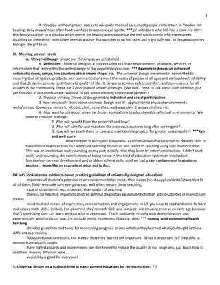 3

                  4. Voodou- without proper access to adequate medical care, most people in Haiti turn to Voodou for
healing; daily rituals/most often food sacrifices to appease evil spirits; ***girl with burn who fell into a cook fire story-
Her family took her to a voodou witch doctor for healing and to appease the evil spirits not to inflict permanent
disability on their child- most often seen as a curse. Put saav/herbs on her burn and it got infected. In desperation they
brought the girl to us.

III. Meeting un-met needs
         A. Universal Design- shape our thinking as we get started
                  1. Definition- Universal design is a concept used to create environments, products, services, or
information that respond to the widest range of the population possible. *** Example in American culture of
automatic doors, ramps, low counters at ice cream shops, etc. The universal design movement is committed to
ensuring that all spaces, products, and communications meet the needs of people of all ages and various levels of ability
and that design in general contributes to quality of life...It strives to achieve safety, comfort, and convenience for all
citizens in the community. There are 7 principles of universal design. (We don’t need to talk about each of those, just
get this idea in our minds as we continue to talk about creating sustainable projects.)
                  2. Projects utilizing Universal design enable individual and social participation
                  3. How we usually think about universal design is in it’s application to physical environments-
wells/pumps; doorways; ramps to schools, clinics, churches; walkways over drainage ditches, etc.
                  4. Also want to talk about universal design applications to educational/intellectual environments. We
         need to consider 3 things:
                          1. Who will benefit from the projects? and how?
                          2. Who will care for and maintain the projects/structures long after we’re gone?
                          3. How will we teach them to care and maintain the projects for greater sustainability? ***Ken
                          and well story-
                                    -How to teach in Haiti (and elsewhere- as communities characterized by poverty tend to
         have similar needs as they lack adequate teaching resources and resort to teaching using rote memorization.
         This was an intellectual understanding on my part initially- that they learn by rote memorization. I didn’t start
         really understanding the ramifications of being raised in this kind of education system on intellectual
         functioning- concept development and problem solving skills, until we had a rain containment brainstorm
         session… More like an example of what not to do…

OK let’s look at some evidence-based practice guidelines of universally designed education:
         -maximize all student’s potential in an environment that meets their needs (need supplies/desks/chairs that fit
all of them; food- we make sure everyone eats well when we are there teaching)
         -type of classroom is less important than quality of teaching
         -there is no negative impact on children without disabilities by including children with disabilities in mainstream
classes.
         -need multiple means of expression, representation, and engagement- in US you have to read and write to learn
and assess math skills. In Haiti, I’ve observed they’re math skills and concepts are amazing even at an early age because
that’s something they can learn without a lot of resources. Teach auditorily, visually with demonstration, and
experientially with hands-on practice, include music, movement/dancing, skits. *** nursing with community health
teaching
         -develop guidelines and tools for monitoring progress- assess whether they learned what you taught in these
different expressions.
         -focus on education results, not access- How they learn is not important. What is important is if they able to
demonstrate what is taught.
         -have high standards and more means- we don’t need to reduce the quality of our programs, just teach how to
use them in many different ways.
         -variability is good for everyone!

5. Universal design on a national level in Haiti- current initiatives for reconstruction: FYI
 