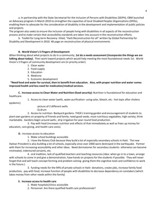 4

         a. In partnership with the State Secretariat for the Inclusion of Persons with Disabilities (SEIPH), CBM launched
an Advocacy program in March 2010 to strengthen the capacities of local Disabled Peoples Organizations (DPOs),
enabling them to advocate for the consideration of disability in the development and implementation of public policies
and projects.
The program also seeks to ensure the inclusion of people living with disabilities in all aspects of the reconstruction
process and to make certain that accessibility standards are taken into account in the reconstruction efforts.
         b. Toolkit for Long-term Recovery- titled, “Haiti:Reconstruction for all” written by Global Partnership for
Disability and Development in 2010. 48 page on reconstruction of physical environments


         B. World Vision’s 5-Fingers of Development
When thinking about what projects to do in a community, 1st do a needs assessment (incorporate the things we are
talking about today). Then work toward projects which would help meeting the most foundational needs 1st. World
Vision’s 5 fingers of community development are (in priority order):
                 1. Clean water
                 2. Food supply
                 3. Education
                 4. Medicine
                 5. Economic development
 *Need food and water for survival, then to benefit from education. Also, with proper nutrition and water comes
improved health and less need for medication/medical services.

        C. Increase access to Clean Water and Nutrition (food security): Nutrition is foundational for education and
healthcare.
                1. Access to clean water (wells, water purification- using solar, bleach, etc.- hot topic after cholera
epidemic)
                         -picture of 2 different wells
                         -Q-drum
                2. Access to nutrition- Backyard gardens- THEA’s training garden and encouragement of students to
plant own gardens on property of friends and family; need good seeds, most nutritious vegatables, high variety; think
marketable. Gardens begin around wells ; drip irrigation for year-round food production.
                3. Pay with food (increases nutrition and effects of that immediately as well as frees up money for
education, care giving, and health care costs).

         D. Increase access to education
                 1. Make school buildings accessible
                 2. I love the Rotary Club because they build a lot of especially secondary schools in Haiti. The new
Haitian President is also building a lot of schools, especially since over 2000 were destroyed in the earthquake. Partner
with them for increasing accessibility and other ideas. Need dormatories for secondary students- otherwise can become
mistreated, indentured servants, etc.
                 4. oral tradition, lack of qualified teachers and teaching resources (idea: when go in to a town, arrange
with schools to come in and give a demonstration, have hands on projects for the students if possible. They will never
forget that and will teach concept forming and problem solving- giving them the cognitive tools and confidence to work
in the future.)
                 3. funding needs for the 94% of private schools in Haiti- donations, create jobs, increase family food
production, pay with food, increase function of people with disabilities to decrease dependency on caretakers (which
takes money from other needs within the family)

        E. Increase access to health care
                1. Make hospitals/clinics accessible
                2. Personnel- Are there qualified health care professionals?
 