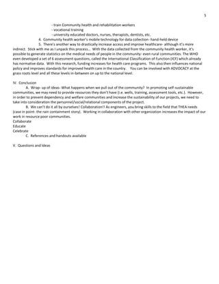 5

                          - train Community health and rehabilitation workers
                          - vocational training
                          - university educated doctors, nurses, therapists, dentists, etc.
                 4. Community health worker’s mobile technology for data collection- hand-held device
                 5. There’s another way to drastically increase access and improve healthcare- although it’s more
indirect. Stick with me as I unpack this process… With the data collected from the community health worker, it’s
possible to generate statistics on the medical needs of people in the community- even rural communities. The WHO
even developed a set of 6 assessment questions, called the International Classification of Function (ICF) which already
has normative data. With this research, funding increases for health care programs. This also then influences national
policy and improves standards for improved health care in the country. You can be involved with ADVOCACY at the
grass roots level and all these levels in-between on up to the national level.

IV. Conclusion
         A. Wrap- up of ideas- What happens when we pull out of the community? In promoting self-sustainable
communities, we may need to provide resources they don’t have (i.e. wells, training, assessment tools, etc.). However,
in order to prevent dependency and welfare communities and increase the sustainability of our projects, we need to
take into consideration the personnel/social/relational components of the project.
         B. We can’t do it all by ourselves! Collaboration!! As engineers, you bring skills to the field that THEA needs
(case in point- the rain containment story). Working in collaboration with other organization increases the impact of our
work in resource poor communities.
Collaborate
Educate
Celebrate
         C. References and handouts available

V. Questions and Ideas
 