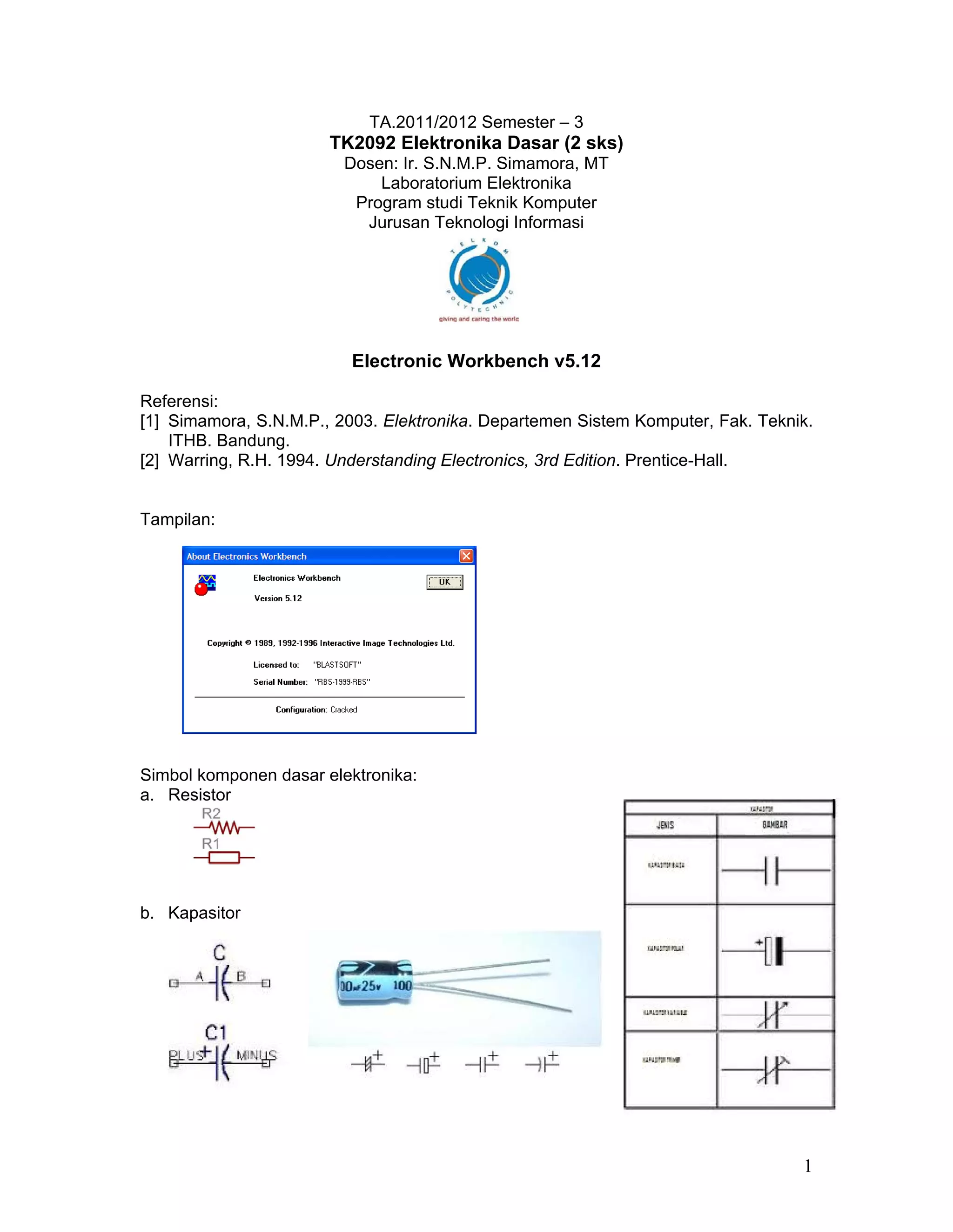 TA.2011/2012 Semester – 3
                       TK2092 Elektronika Dasar (2 sks)
                         Dosen: Ir. S.N.M.P. Simamora, MT
                             Laboratorium Elektronika
                          Program studi Teknik Komputer
                           Jurusan Teknologi Informasi




                          Electronic Workbench v5.12

Referensi:
[1] Simamora, S.N.M.P., 2003. Elektronika. Departemen Sistem Komputer, Fak. Teknik.
    ITHB. Bandung.
[2] Warring, R.H. 1994. Understanding Electronics, 3rd Edition. Prentice-Hall.


Tampilan:




Simbol komponen dasar elektronika:
a. Resistor




b. Kapasitor




                                                                                 1
 