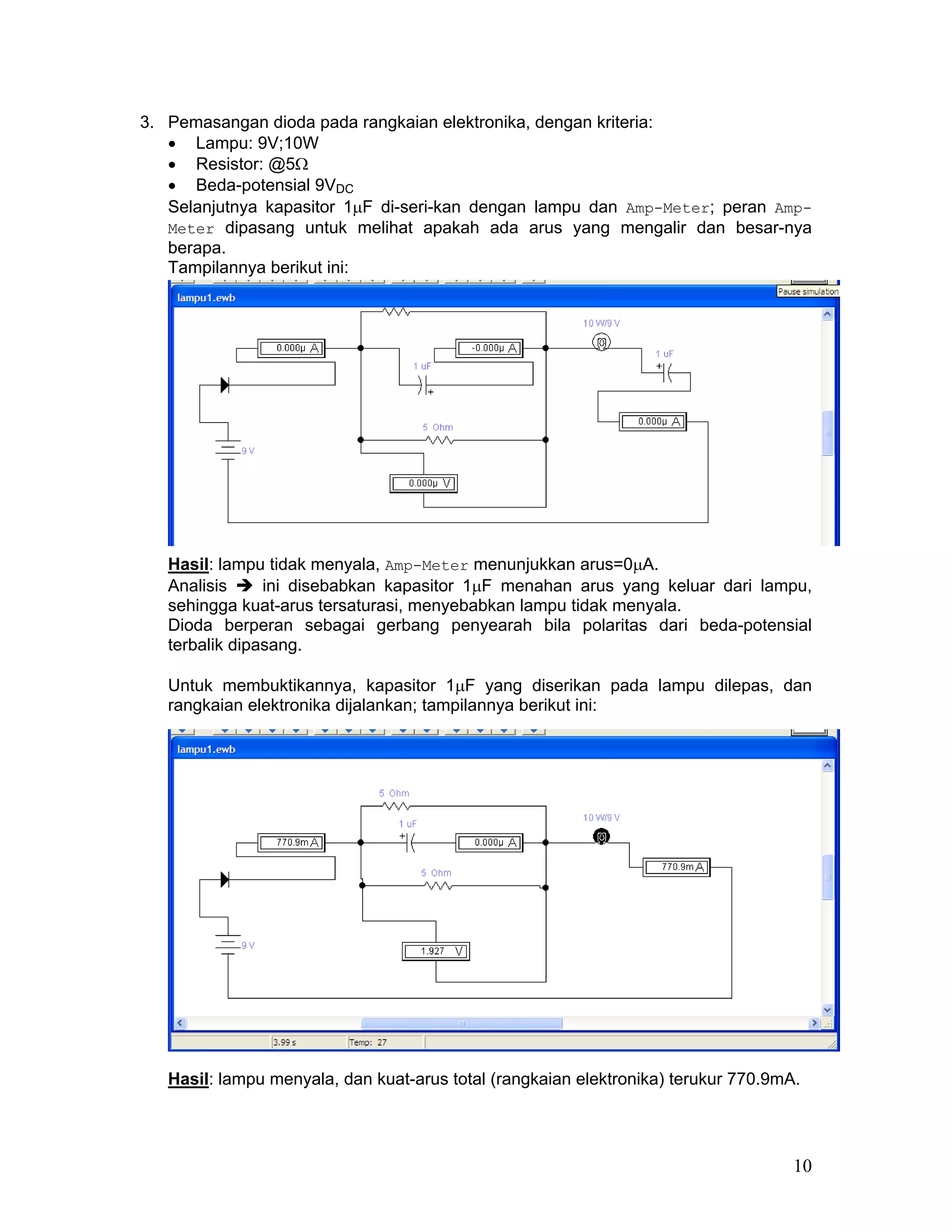 3. Pemasangan dioda pada rangkaian elektronika, dengan kriteria:
   • Lampu: 9V;10W
   • Resistor: @5Ω
   • Beda-potensial 9VDC
   Selanjutnya kapasitor 1µF di-seri-kan dengan lampu dan Amp-Meter; peran Amp-
   Meter dipasang untuk melihat apakah ada arus yang mengalir dan besar-nya
   berapa.
   Tampilannya berikut ini:




   Hasil: lampu tidak menyala, Amp-Meter menunjukkan arus=0µA.
   Analisis     ini disebabkan kapasitor 1µF menahan arus yang keluar dari lampu,
   sehingga kuat-arus tersaturasi, menyebabkan lampu tidak menyala.
   Dioda berperan sebagai gerbang penyearah bila polaritas dari beda-potensial
   terbalik dipasang.

   Untuk membuktikannya, kapasitor 1µF yang diserikan pada lampu dilepas, dan
   rangkaian elektronika dijalankan; tampilannya berikut ini:




   Hasil: lampu menyala, dan kuat-arus total (rangkaian elektronika) terukur 770.9mA.




                                                                                    10
 