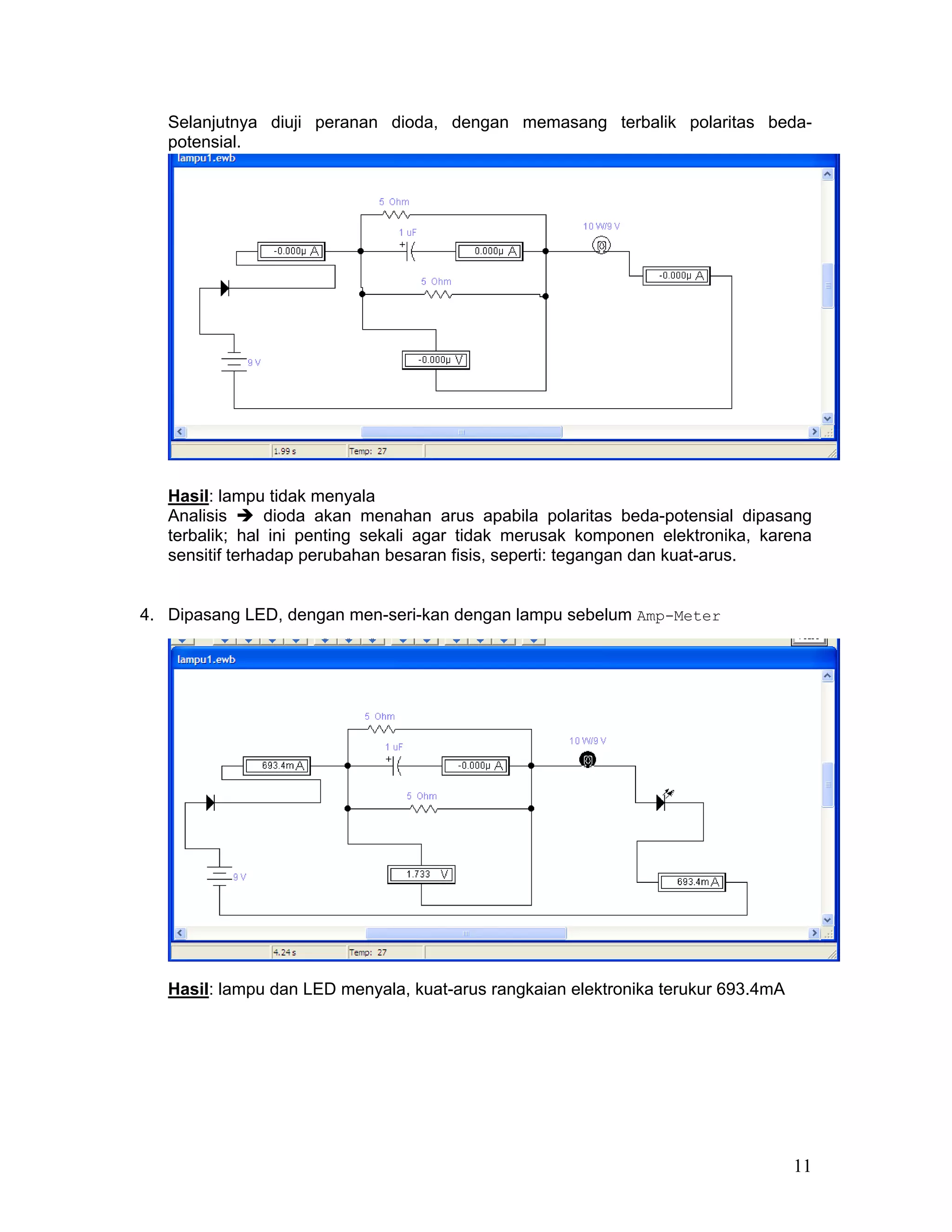 Selanjutnya diuji peranan dioda, dengan memasang terbalik polaritas beda-
   potensial.




   Hasil: lampu tidak menyala
   Analisis      dioda akan menahan arus apabila polaritas beda-potensial dipasang
   terbalik; hal ini penting sekali agar tidak merusak komponen elektronika, karena
   sensitif terhadap perubahan besaran fisis, seperti: tegangan dan kuat-arus.


4. Dipasang LED, dengan men-seri-kan dengan lampu sebelum Amp-Meter




   Hasil: lampu dan LED menyala, kuat-arus rangkaian elektronika terukur 693.4mA




                                                                                   11
 