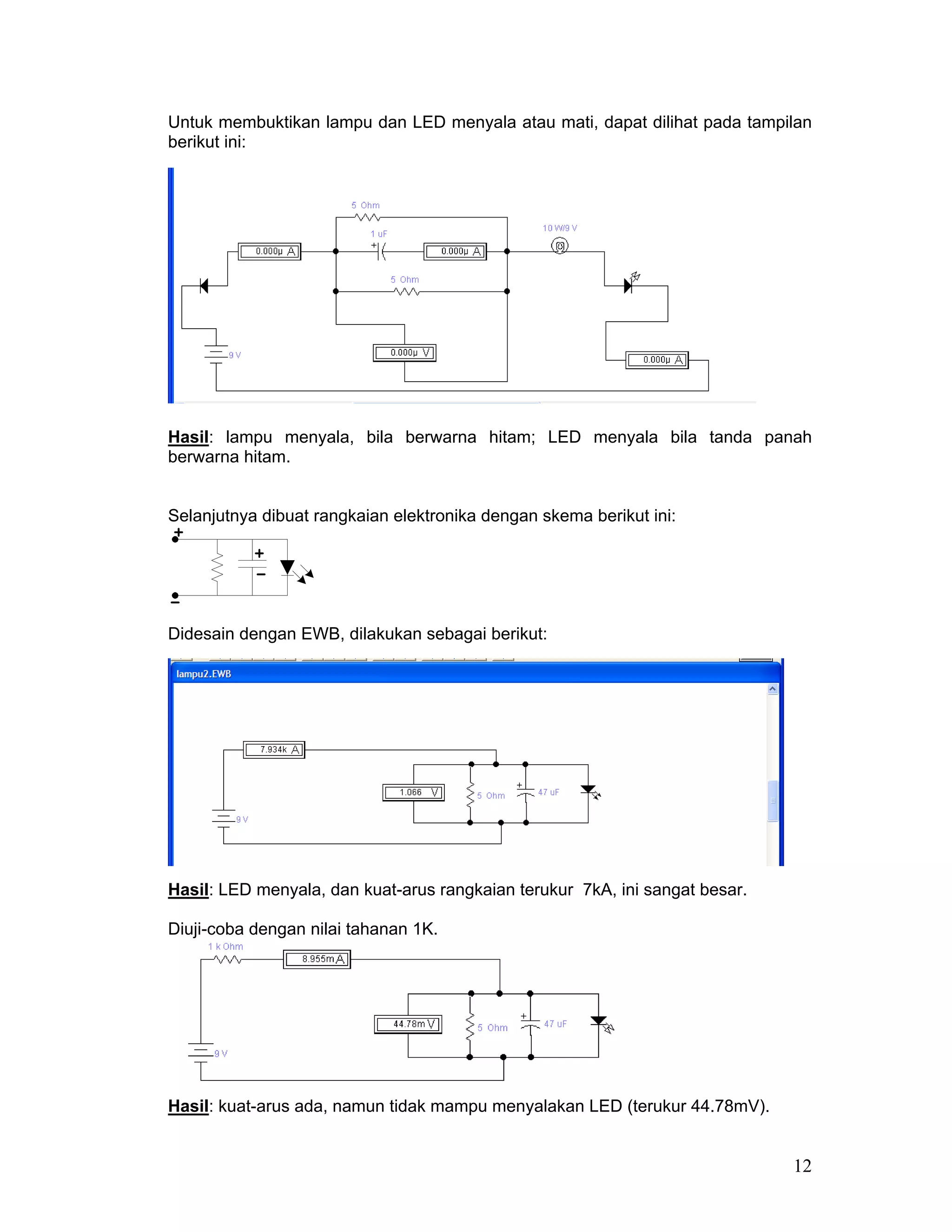 Untuk membuktikan lampu dan LED menyala atau mati, dapat dilihat pada tampilan
berikut ini:




Hasil: lampu menyala, bila berwarna hitam; LED menyala bila tanda panah
berwarna hitam.


Selanjutnya dibuat rangkaian elektronika dengan skema berikut ini:




Didesain dengan EWB, dilakukan sebagai berikut:




Hasil: LED menyala, dan kuat-arus rangkaian terukur 7kA, ini sangat besar.

Diuji-coba dengan nilai tahanan 1K.




Hasil: kuat-arus ada, namun tidak mampu menyalakan LED (terukur 44.78mV).


                                                                             12
 