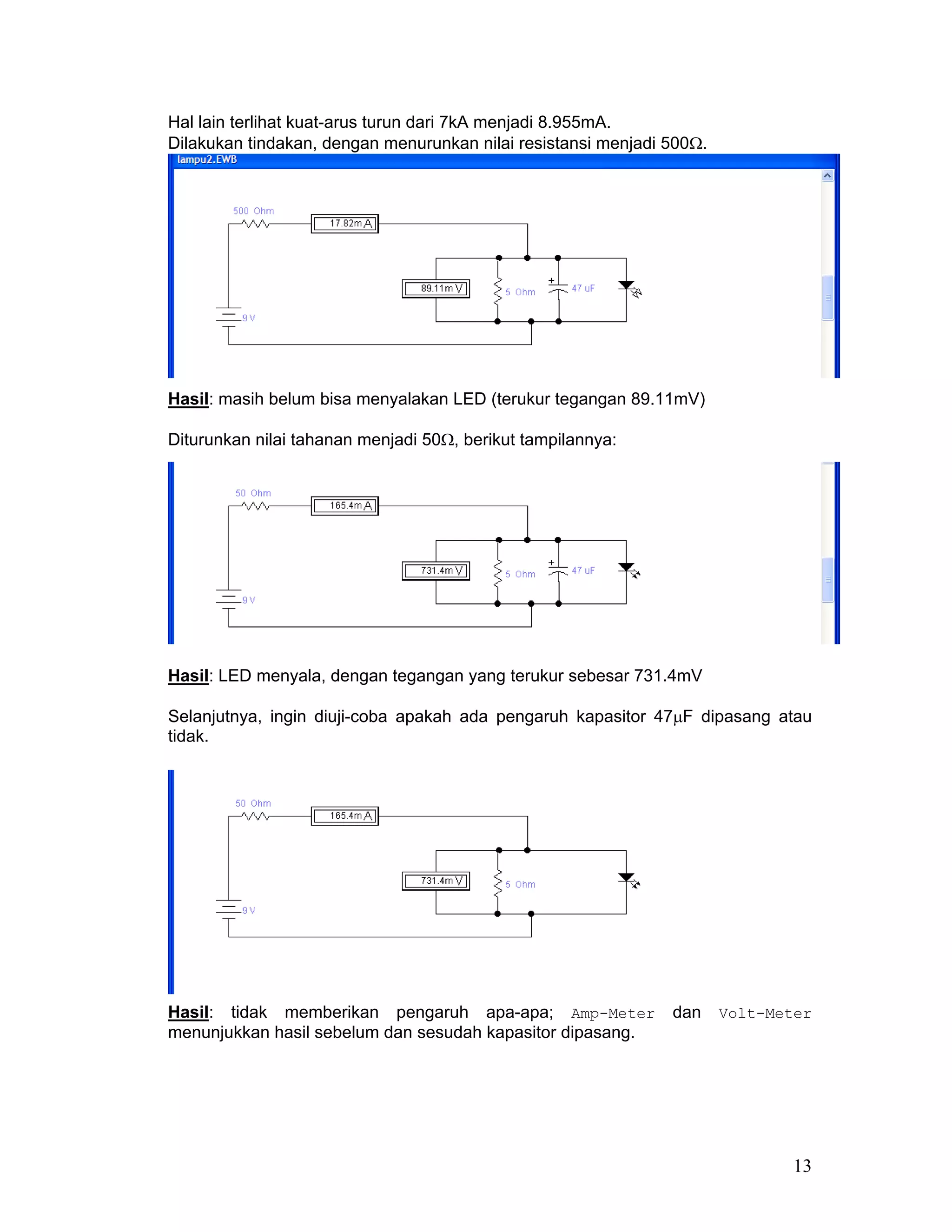 Hal lain terlihat kuat-arus turun dari 7kA menjadi 8.955mA.
Dilakukan tindakan, dengan menurunkan nilai resistansi menjadi 500Ω.




Hasil: masih belum bisa menyalakan LED (terukur tegangan 89.11mV)

Diturunkan nilai tahanan menjadi 50Ω, berikut tampilannya:




Hasil: LED menyala, dengan tegangan yang terukur sebesar 731.4mV

Selanjutnya, ingin diuji-coba apakah ada pengaruh kapasitor 47µF dipasang atau
tidak.




Hasil: tidak memberikan pengaruh apa-apa; Amp-Meter            dan     Volt-Meter
menunjukkan hasil sebelum dan sesudah kapasitor dipasang.




                                                                              13
 