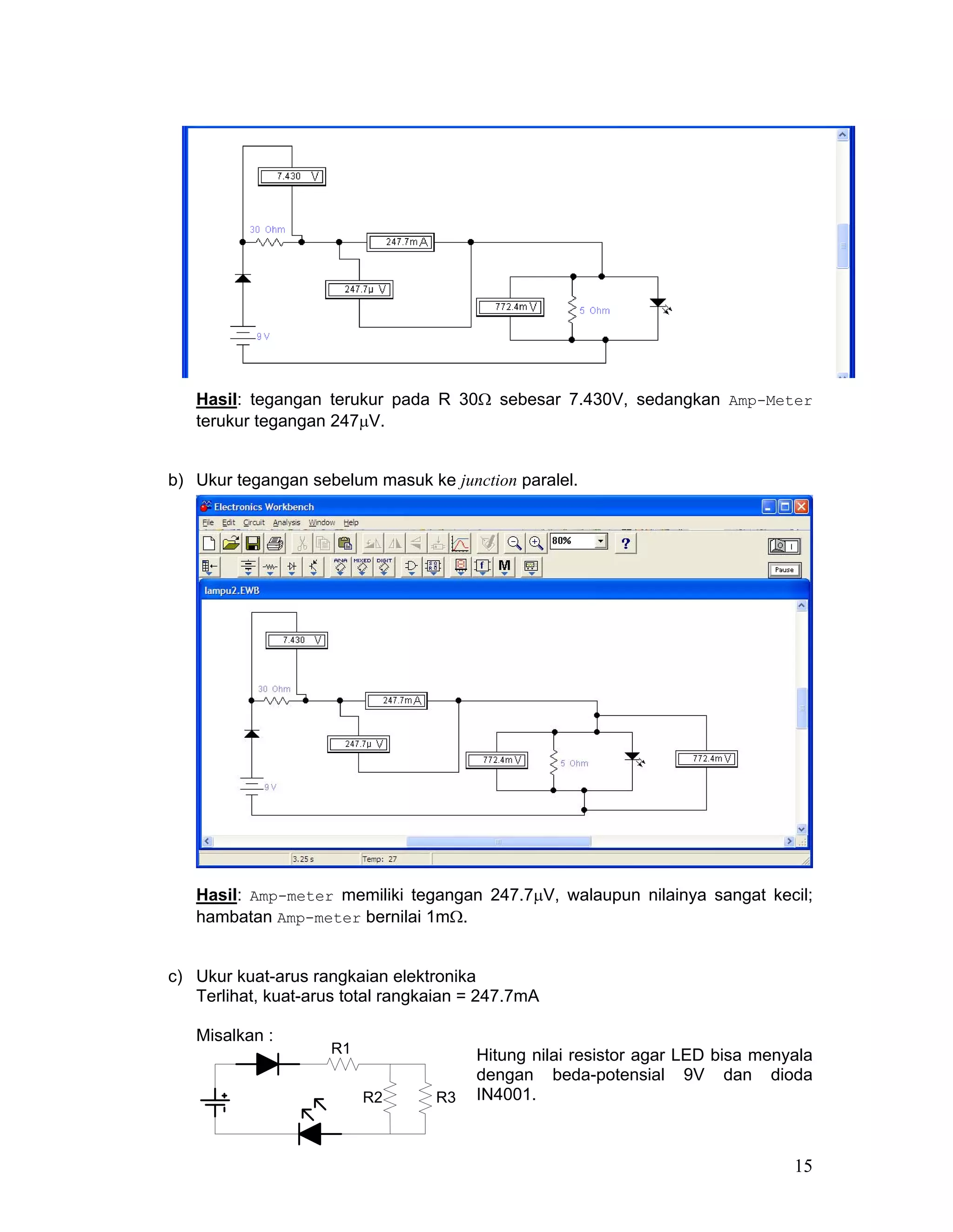 Hasil: tegangan terukur pada R 30Ω sebesar 7.430V, sedangkan Amp-Meter
   terukur tegangan 247µV.


b) Ukur tegangan sebelum masuk ke junction paralel.




   Hasil: Amp-meter memiliki tegangan 247.7µV, walaupun nilainya sangat kecil;
   hambatan Amp-meter bernilai 1mΩ.


c) Ukur kuat-arus rangkaian elektronika
   Terlihat, kuat-arus total rangkaian = 247.7mA

   Misalkan :
                     R1                Hitung nilai resistor agar LED bisa menyala
                                       dengan beda-potensial 9V dan dioda
                          R2      R3   IN4001.



                                                                               15
 