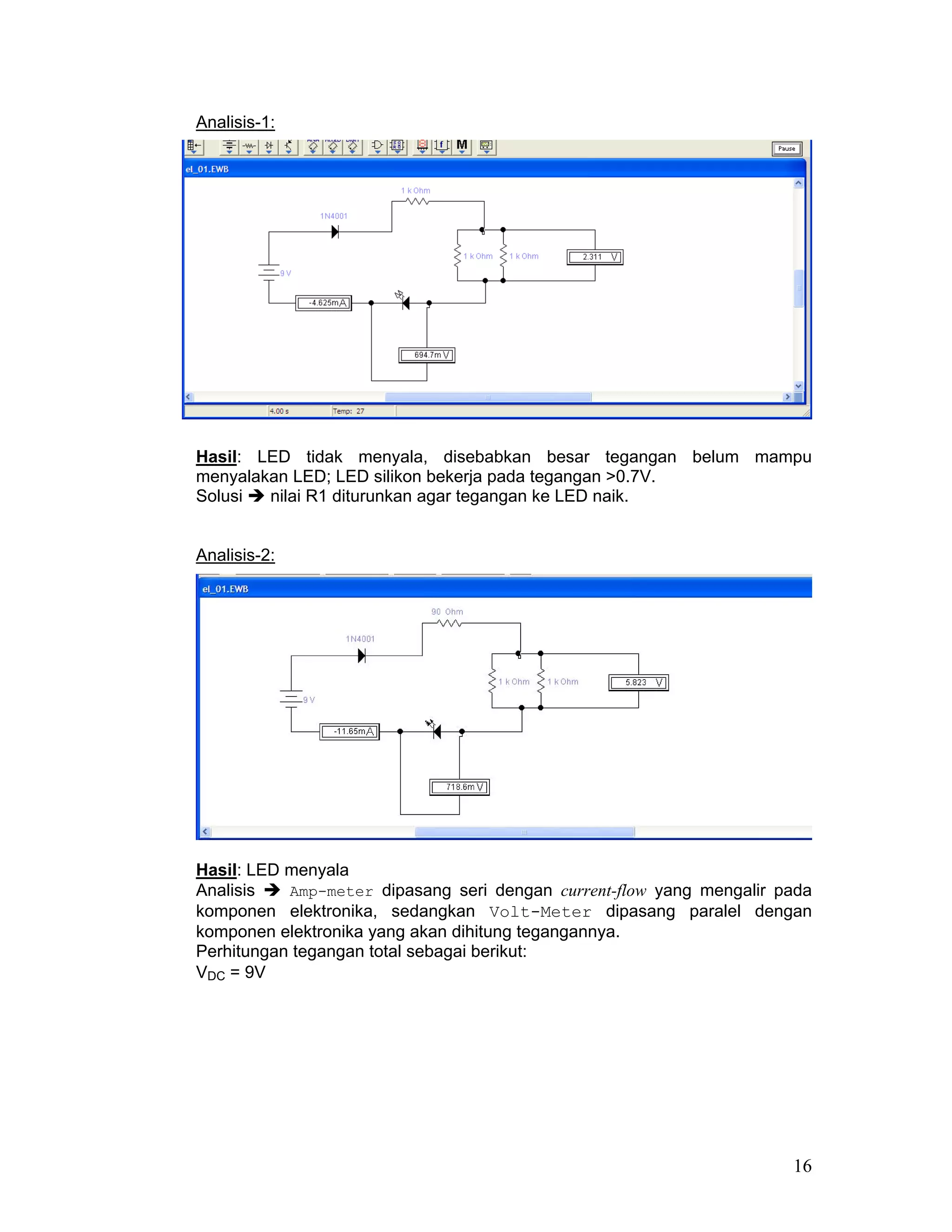 Analisis-1:




Hasil: LED tidak menyala, disebabkan besar tegangan belum mampu
menyalakan LED; LED silikon bekerja pada tegangan >0.7V.
Solusi  nilai R1 diturunkan agar tegangan ke LED naik.


Analisis-2:




Hasil: LED menyala
Analisis   Amp-meter dipasang seri dengan current-flow yang mengalir pada
komponen elektronika, sedangkan Volt-Meter dipasang paralel dengan
komponen elektronika yang akan dihitung tegangannya.
Perhitungan tegangan total sebagai berikut:
VDC = 9V




                                                                      16
 