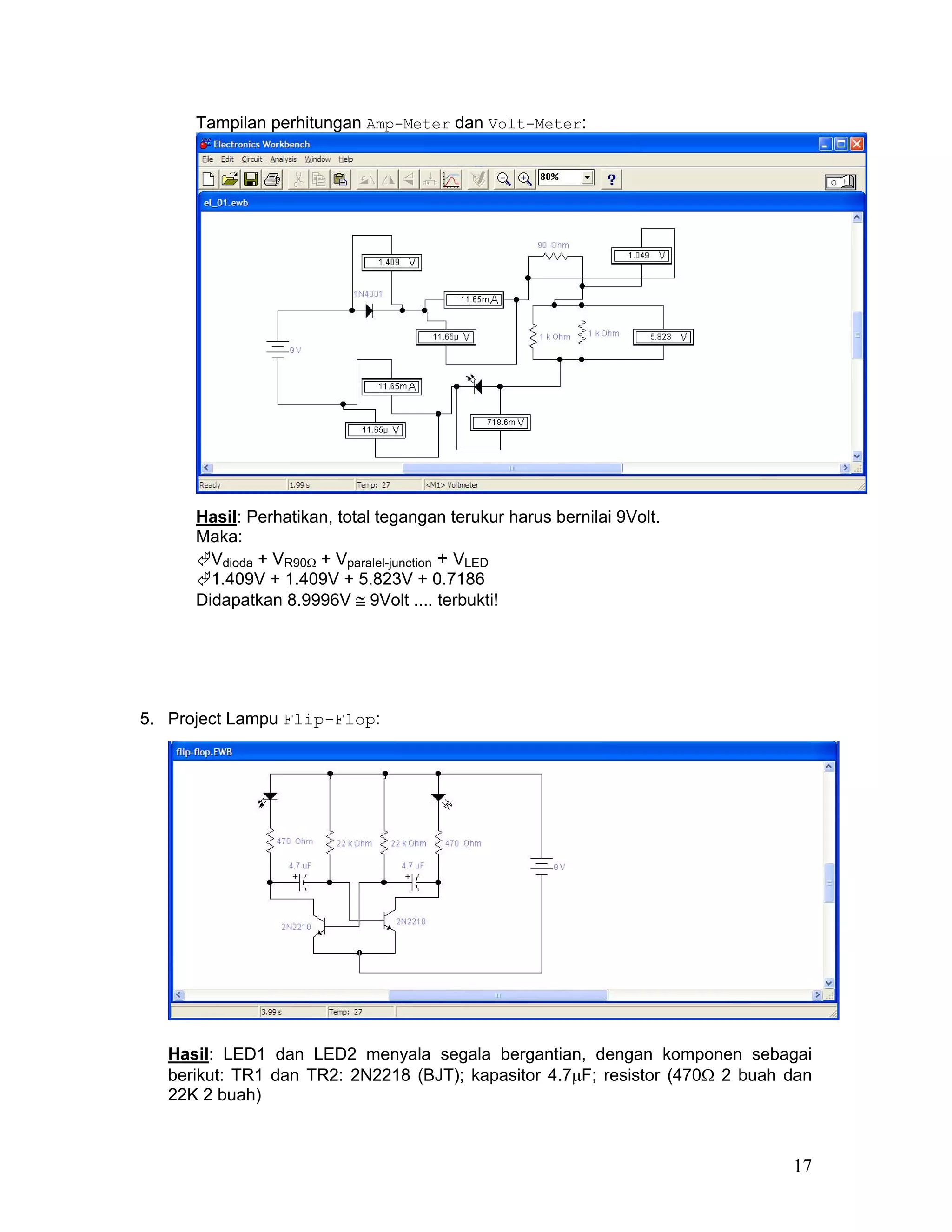 Tampilan perhitungan Amp-Meter dan Volt-Meter:




      Hasil: Perhatikan, total tegangan terukur harus bernilai 9Volt.
      Maka:
        Vdioda + VR90Ω + Vparalel-junction + VLED
        1.409V + 1.409V + 5.823V + 0.7186
      Didapatkan 8.9996V ≅ 9Volt .... terbukti!




5. Project Lampu Flip-Flop:




   Hasil: LED1 dan LED2 menyala segala bergantian, dengan komponen sebagai
   berikut: TR1 dan TR2: 2N2218 (BJT); kapasitor 4.7µF; resistor (470Ω 2 buah dan
   22K 2 buah)



                                                                              17
 