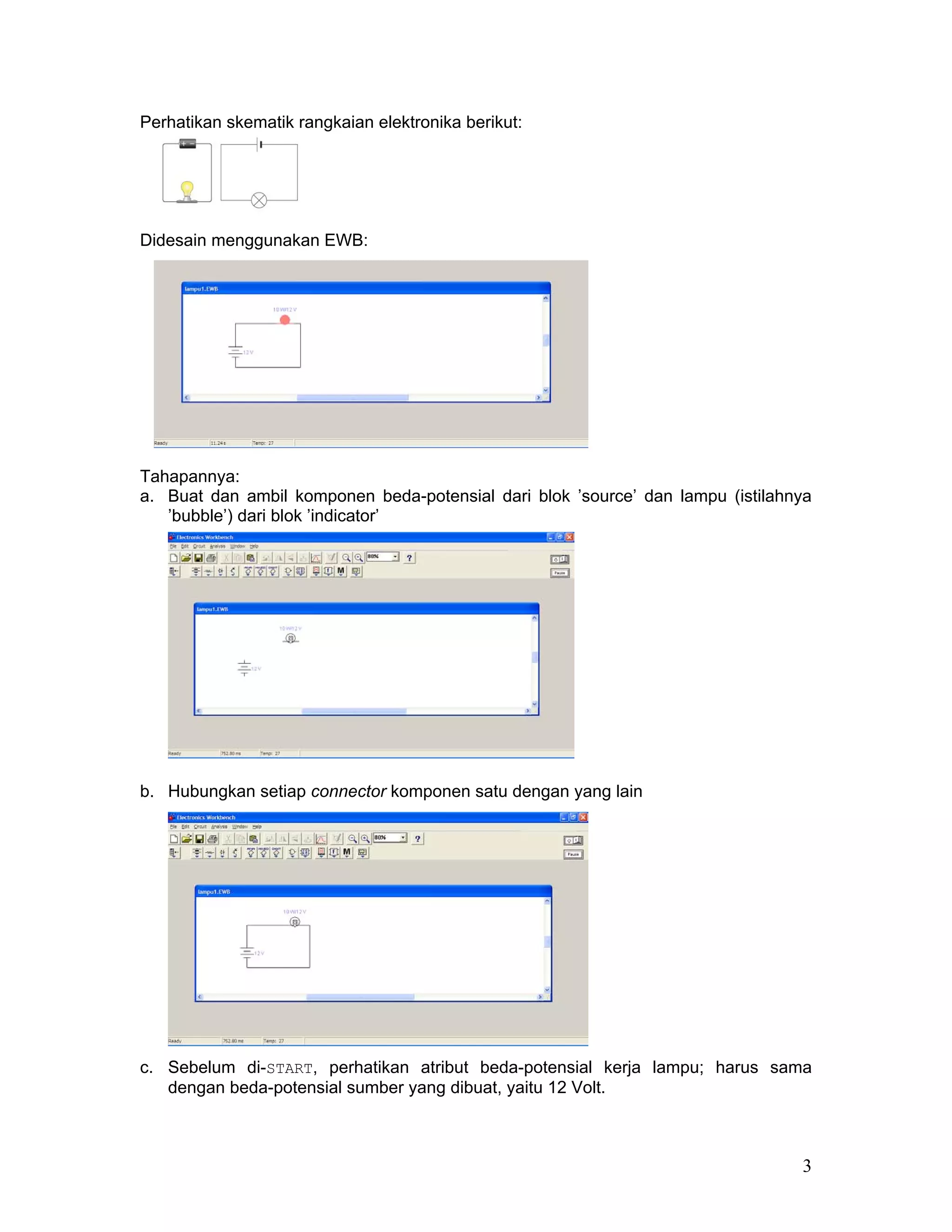 Perhatikan skematik rangkaian elektronika berikut:




Didesain menggunakan EWB:




Tahapannya:
a. Buat dan ambil komponen beda-potensial dari blok ’source’ dan lampu (istilahnya
   ’bubble’) dari blok ’indicator’




b. Hubungkan setiap connector komponen satu dengan yang lain




c. Sebelum di-START, perhatikan atribut beda-potensial kerja lampu; harus sama
   dengan beda-potensial sumber yang dibuat, yaitu 12 Volt.



                                                                                3
 