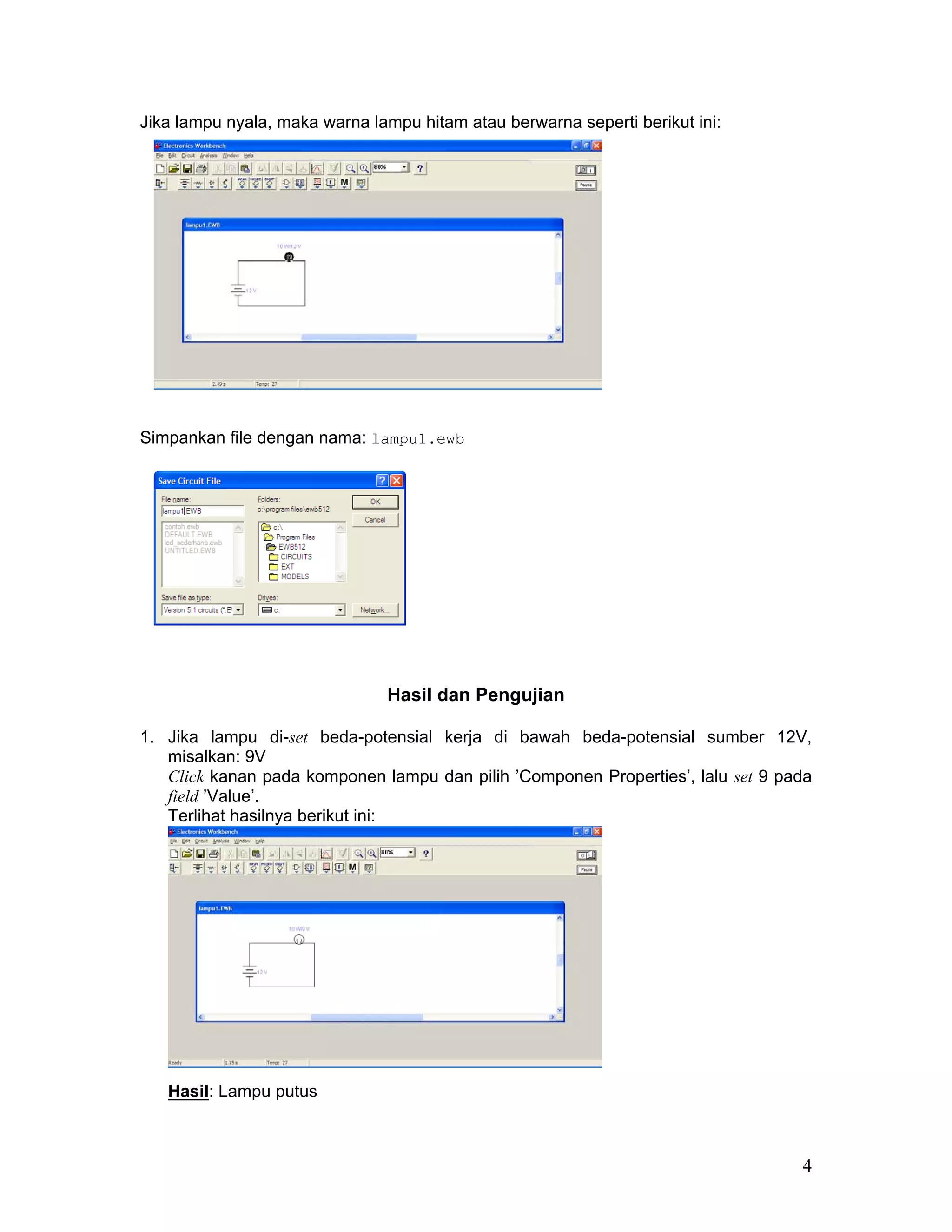 Jika lampu nyala, maka warna lampu hitam atau berwarna seperti berikut ini:




Simpankan file dengan nama: lampu1.ewb




                               Hasil dan Pengujian

1. Jika lampu di-set beda-potensial kerja di bawah beda-potensial sumber 12V,
   misalkan: 9V
   Click kanan pada komponen lampu dan pilih ’Componen Properties’, lalu set 9 pada
   field ’Value’.
   Terlihat hasilnya berikut ini:




   Hasil: Lampu putus



                                                                                 4
 