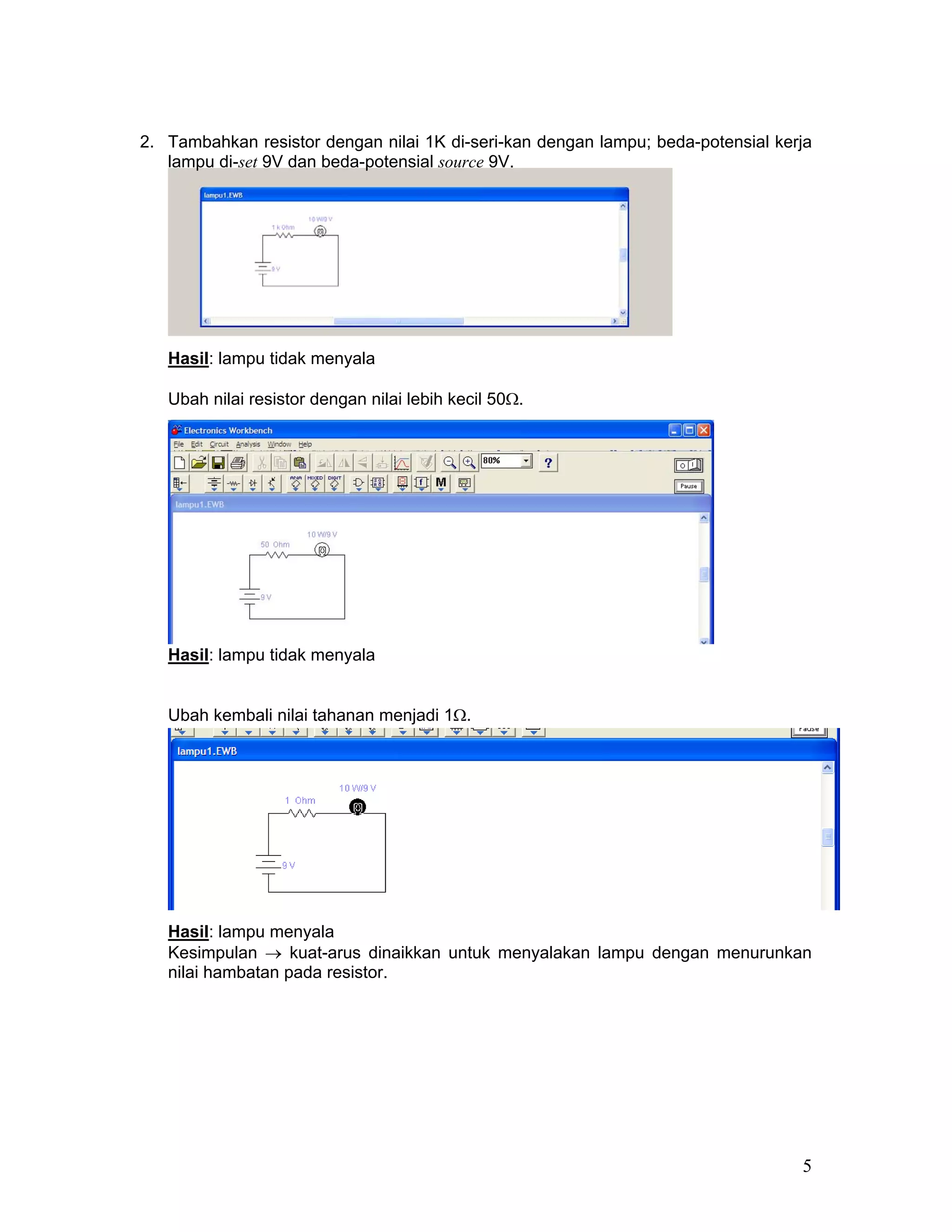 2. Tambahkan resistor dengan nilai 1K di-seri-kan dengan lampu; beda-potensial kerja
   lampu di-set 9V dan beda-potensial source 9V.




   Hasil: lampu tidak menyala

   Ubah nilai resistor dengan nilai lebih kecil 50Ω.




   Hasil: lampu tidak menyala


   Ubah kembali nilai tahanan menjadi 1Ω.




   Hasil: lampu menyala
   Kesimpulan → kuat-arus dinaikkan untuk menyalakan lampu dengan menurunkan
   nilai hambatan pada resistor.




                                                                                  5
 