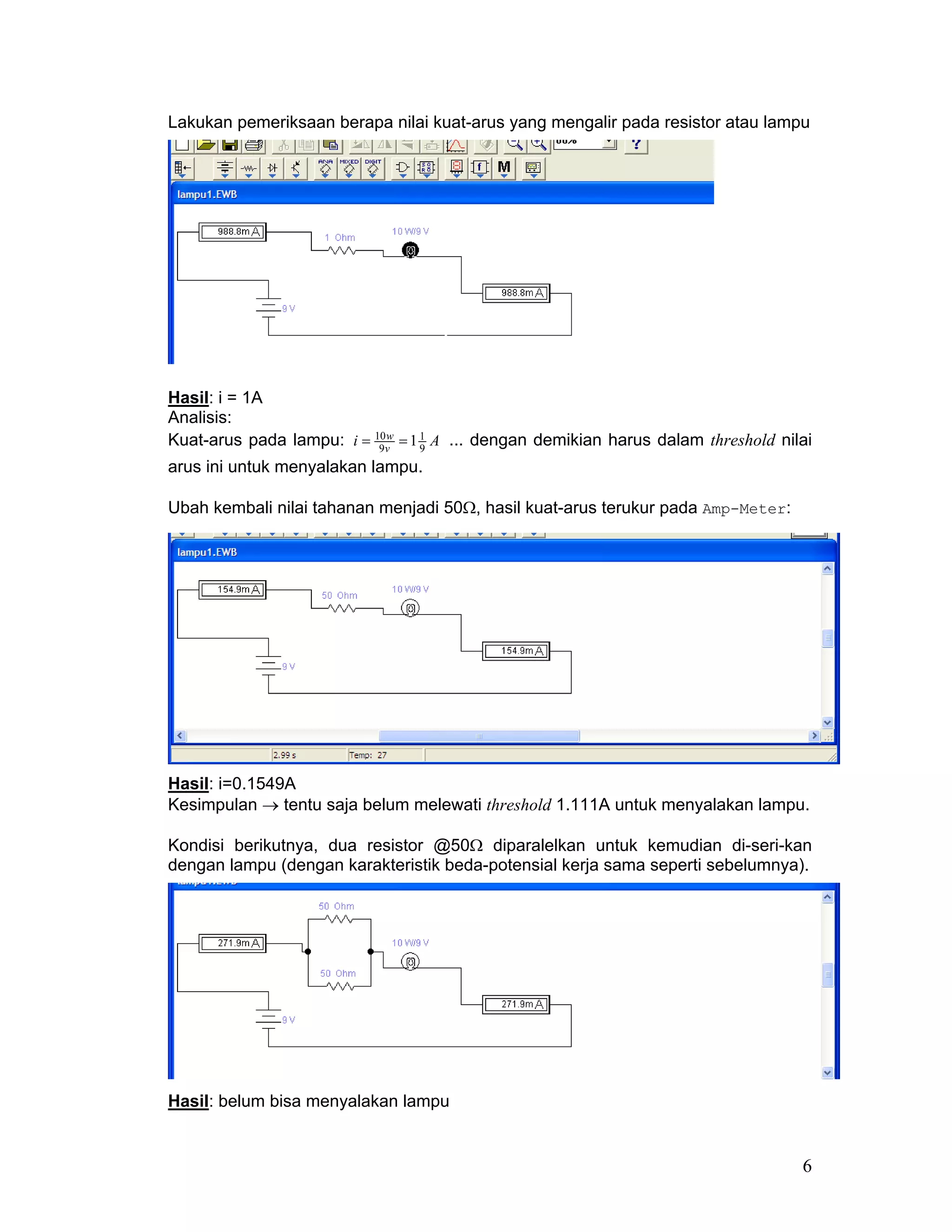 Lakukan pemeriksaan berapa nilai kuat-arus yang mengalir pada resistor atau lampu




Hasil: i = 1A
Analisis:
Kuat-arus pada lampu: i = 10v = 1 1 A ... dengan demikian harus dalam threshold nilai
                           9
                             w
                                  9
arus ini untuk menyalakan lampu.

Ubah kembali nilai tahanan menjadi 50Ω, hasil kuat-arus terukur pada Amp-Meter:




Hasil: i=0.1549A
Kesimpulan → tentu saja belum melewati threshold 1.111A untuk menyalakan lampu.

Kondisi berikutnya, dua resistor @50Ω diparalelkan untuk kemudian di-seri-kan
dengan lampu (dengan karakteristik beda-potensial kerja sama seperti sebelumnya).




Hasil: belum bisa menyalakan lampu


                                                                                   6
 