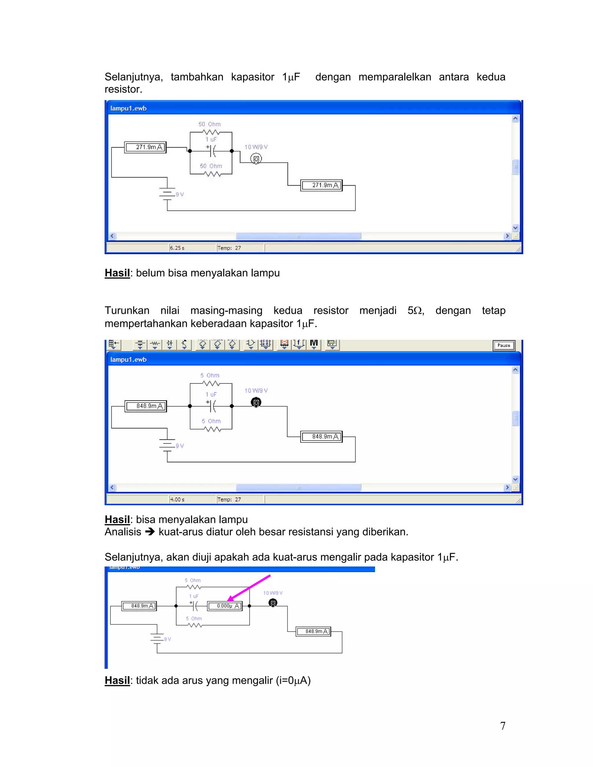 Selanjutnya, tambahkan kapasitor 1µF          dengan memparalelkan antara kedua
resistor.




Hasil: belum bisa menyalakan lampu


Turunkan nilai masing-masing kedua resistor            menjadi   5Ω,   dengan   tetap
mempertahankan keberadaan kapasitor 1µF.




Hasil: bisa menyalakan lampu
Analisis    kuat-arus diatur oleh besar resistansi yang diberikan.

Selanjutnya, akan diuji apakah ada kuat-arus mengalir pada kapasitor 1µF.




Hasil: tidak ada arus yang mengalir (i=0µA)



                                                                                   7
 