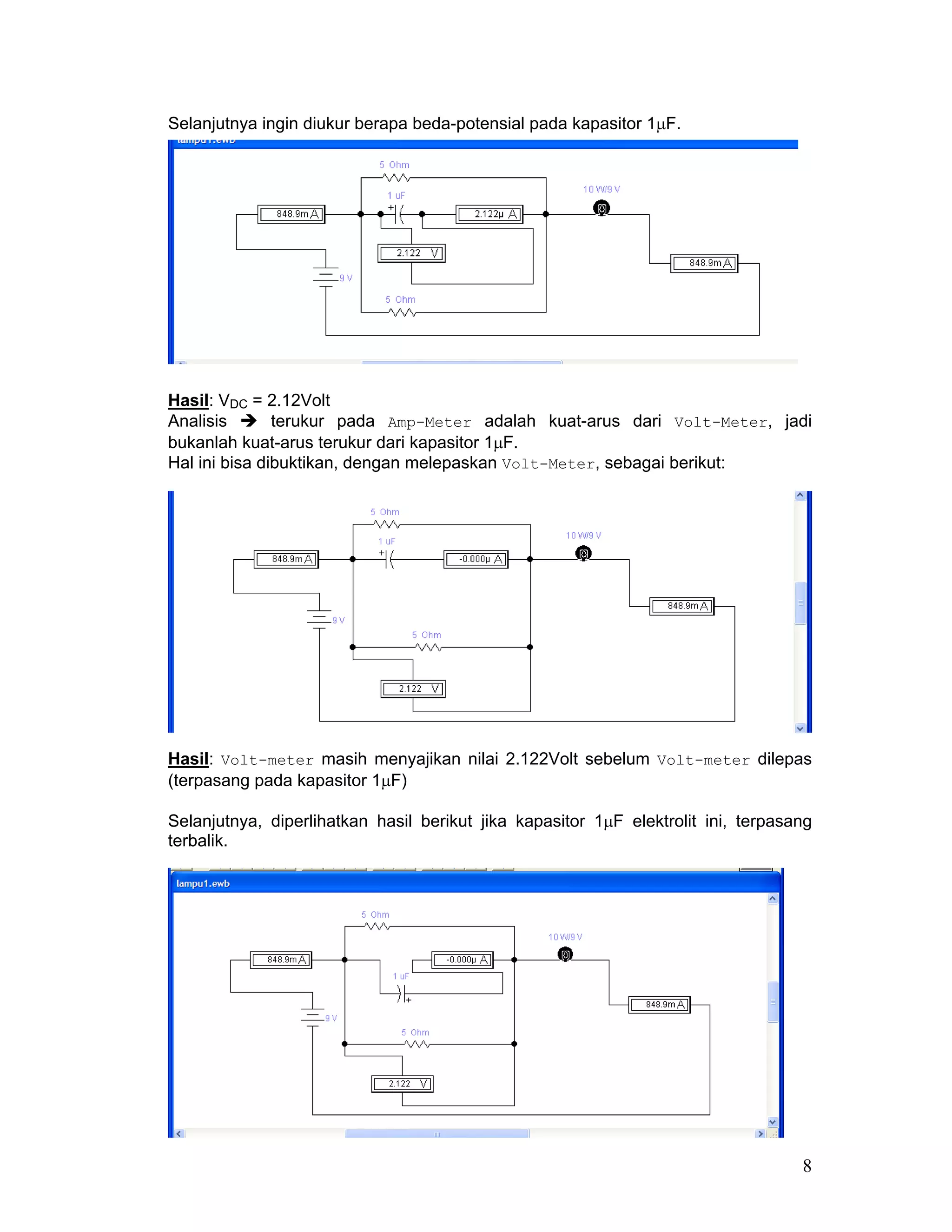 Selanjutnya ingin diukur berapa beda-potensial pada kapasitor 1µF.




Hasil: VDC = 2.12Volt
Analisis       terukur pada Amp-Meter adalah kuat-arus dari Volt-Meter, jadi
bukanlah kuat-arus terukur dari kapasitor 1µF.
Hal ini bisa dibuktikan, dengan melepaskan Volt-Meter, sebagai berikut:




Hasil: Volt-meter masih menyajikan nilai 2.122Volt sebelum Volt-meter dilepas
(terpasang pada kapasitor 1µF)

Selanjutnya, diperlihatkan hasil berikut jika kapasitor 1µF elektrolit ini, terpasang
terbalik.




                                                                                   8
 