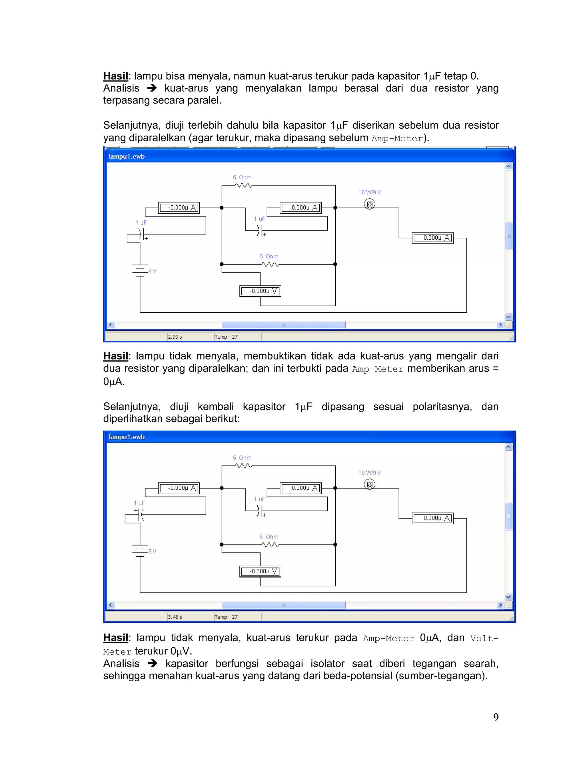 Hasil: lampu bisa menyala, namun kuat-arus terukur pada kapasitor 1µF tetap 0.
Analisis     kuat-arus yang menyalakan lampu berasal dari dua resistor yang
terpasang secara paralel.

Selanjutnya, diuji terlebih dahulu bila kapasitor 1µF diserikan sebelum dua resistor
yang diparalelkan (agar terukur, maka dipasang sebelum Amp-Meter).




Hasil: lampu tidak menyala, membuktikan tidak ada kuat-arus yang mengalir dari
dua resistor yang diparalelkan; dan ini terbukti pada Amp-Meter memberikan arus =
0µA.

Selanjutnya, diuji kembali kapasitor 1µF dipasang sesuai polaritasnya, dan
diperlihatkan sebagai berikut:




Hasil: lampu tidak menyala, kuat-arus terukur pada Amp-Meter 0µA, dan Volt-
Meter terukur 0µV.
Analisis    kapasitor berfungsi sebagai isolator saat diberi tegangan searah,
sehingga menahan kuat-arus yang datang dari beda-potensial (sumber-tegangan).


                                                                                  9
 