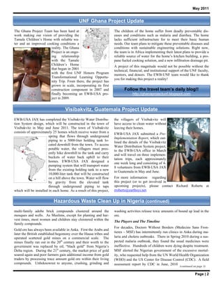 May 2011


                                             UNF Ghana Project Update
The Ghana Project Team has been hard at                              The children of the home suffer from deadly preventable dis-
work making our vision of providing the                              eases and conditions such as malaria and diarrhea. The home
Tamale Children’s Home with reliable wa-                             lacks sufficient infrastructure for to meet their basic human
ter and an improved cooking conditions a                             needs. Our team plans to mitigate these preventable diseases and
                      reality. The Ghana                             conditions with sustainable engineering solutions. Right now,
                      Project is an ongo-                            the team is in Africa implementing their latest plans to provide a
                      ing relationship                               reliable source of water for the home’s kitchen building, a pro-
                      with the Tamale                                pane fueled cooking solution, and a new infiltration drainage pit.
                      Children’s Home                                A project of this magnitude would not be possible without the
                      that began in 2001                             technical, financial, and institutional support of the UNF faculty,
                      with the first UNF Honors Program              mentors, and donors. The EWB-UNF team would like to thank
                      Transformational Learning Opportu-
                                                                     you for making this project a reality!
                      nity Trip. From there, the project has
                      grown in scale, incorporating its first
                      construction component in 2007 and                    Follow the travel team’s daily blog!!
                      finally becoming an EWB-USA pro-                           http://ghanaprojectunf.blogspot.com
                      ject in 2009.


                                   Visibakvitz, Guatemala Project Update
EWB-USA JAX has completed the Visibakvitz Water Distribu-            the villagers of Visibakvitz will
tion System design, which will be constructed in the town of         have access to clean water without
Visibakvitz in May and June 2011. The town of Visibakvitz            leaving their homes.
consists of approximately 25 homes which receive water from a        EWB-USA JAX submitted a Pre-
                        spring that flows through underground
                                                                     Implementation Report, which out-
                        piping to a 5000-liter holding tank lo-      lined the details of the Visibakvitz
                        cated downhill from the town. To access      Water Distribution System project,
                        potable water, the villagers must pres-
                                                                     to the EWB-USA office in March
                        ently hike downhill to the tank and carry    and will travel on three implemen-
                        buckets of water back uphill to their        tation trips, each approximately
                        homes. EWB-USA JAX designed a                one week long and consisting of 4-
                        pumping system that will transport water     8 volunteers from EWB-USA JAX
                        from the existing holding tank to a new
                                                                     to Guatemala in May and June.
                        10,000-liter tank that will be constructed
                        on a hill above the town. Water will flow    For more information regarding
                        by gravity from the elevated tank            this project (or to get involved in
                        through underground piping to taps           upcoming projects), please contact Richard Roberts at
which will be installed in each home. As a result of this project,   rroberts@earthsys.net.


                           Hazardous Waste Clean Up in Nigeria (continued)
multi-family adobe brick compounds clustered around the              washing activities release toxic amounts of bound up lead in the
mosques and wells. As Muslims, except for planting and har-          ore.
vest times, most women and children stay cloistered within the
                                                                     The Players and The Timeline
family compounds.
                                                                     For decades, Doctors Without Borders (Medecins Sans Fron-
Gold ore has always been available in Anka. First the Arabs and
                                                                     tieres – MSF) has intermittently run clinics in Anka during ma-
later the British established hegemony over the Hausa tribes and
operated scattered gold mines on a commercial scale. The             laria and cholera outbreaks. There in Spring 2010 during a sus-
mines finally ran out in the 20th century and their worth to the     pected malaria outbreak, they found the usual medicines were
government was replaced by oil, “black gold” from Nigeria’s          ineffective. Hundreds of children were dying despite treatment.
Delta region. During the 21st century, the market price of gold      MSF alerted the Nigerian government of the excessive mortal-
soared again and poor farmers gain additional income from gold       ity, who requested help from the UN World Health Organization
traders by processing trace amount gold ore within their living      (WHO) and the US Center for Disease Control (CDC). A field
compounds. Unbeknownst to anyone, crushing, grinding and             assessment report by CDC in June, 2010
                                                                                                                   (continued on page 3)

                                                                                                                               Page | 2
 
